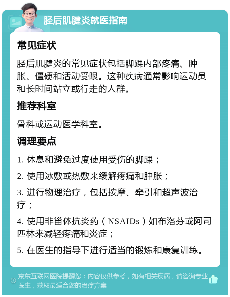 胫后肌腱炎就医指南 常见症状 胫后肌腱炎的常见症状包括脚踝内部疼痛、肿胀、僵硬和活动受限。这种疾病通常影响运动员和长时间站立或行走的人群。 推荐科室 骨科或运动医学科室。 调理要点 1. 休息和避免过度使用受伤的脚踝； 2. 使用冰敷或热敷来缓解疼痛和肿胀； 3. 进行物理治疗，包括按摩、牵引和超声波治疗； 4. 使用非甾体抗炎药（NSAIDs）如布洛芬或阿司匹林来减轻疼痛和炎症； 5. 在医生的指导下进行适当的锻炼和康复训练。