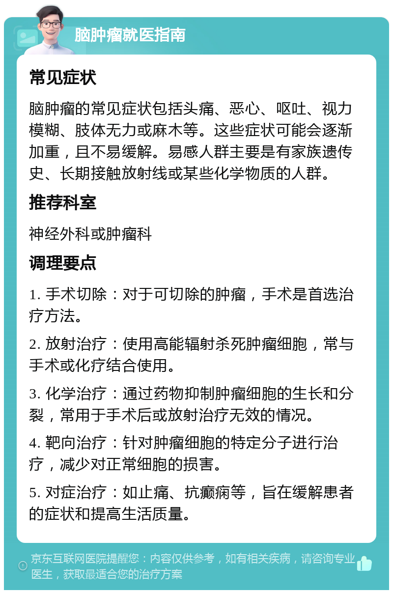 脑肿瘤就医指南 常见症状 脑肿瘤的常见症状包括头痛、恶心、呕吐、视力模糊、肢体无力或麻木等。这些症状可能会逐渐加重，且不易缓解。易感人群主要是有家族遗传史、长期接触放射线或某些化学物质的人群。 推荐科室 神经外科或肿瘤科 调理要点 1. 手术切除：对于可切除的肿瘤，手术是首选治疗方法。 2. 放射治疗：使用高能辐射杀死肿瘤细胞，常与手术或化疗结合使用。 3. 化学治疗：通过药物抑制肿瘤细胞的生长和分裂，常用于手术后或放射治疗无效的情况。 4. 靶向治疗：针对肿瘤细胞的特定分子进行治疗，减少对正常细胞的损害。 5. 对症治疗：如止痛、抗癫痫等，旨在缓解患者的症状和提高生活质量。