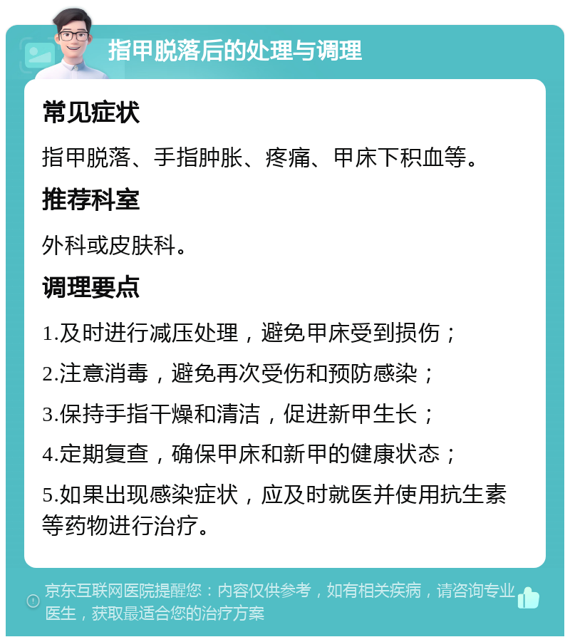 指甲脱落后的处理与调理 常见症状 指甲脱落、手指肿胀、疼痛、甲床下积血等。 推荐科室 外科或皮肤科。 调理要点 1.及时进行减压处理，避免甲床受到损伤； 2.注意消毒，避免再次受伤和预防感染； 3.保持手指干燥和清洁，促进新甲生长； 4.定期复查，确保甲床和新甲的健康状态； 5.如果出现感染症状，应及时就医并使用抗生素等药物进行治疗。