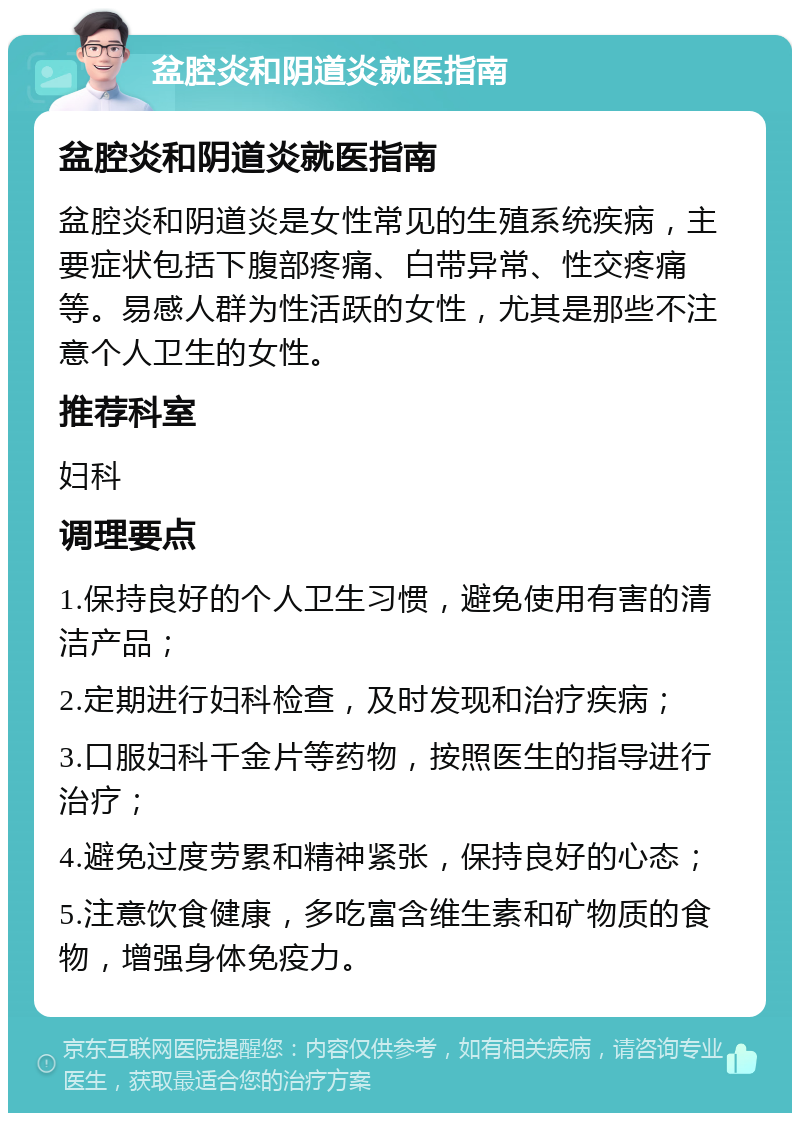 盆腔炎和阴道炎就医指南 盆腔炎和阴道炎就医指南 盆腔炎和阴道炎是女性常见的生殖系统疾病，主要症状包括下腹部疼痛、白带异常、性交疼痛等。易感人群为性活跃的女性，尤其是那些不注意个人卫生的女性。 推荐科室 妇科 调理要点 1.保持良好的个人卫生习惯，避免使用有害的清洁产品； 2.定期进行妇科检查，及时发现和治疗疾病； 3.口服妇科千金片等药物，按照医生的指导进行治疗； 4.避免过度劳累和精神紧张，保持良好的心态； 5.注意饮食健康，多吃富含维生素和矿物质的食物，增强身体免疫力。