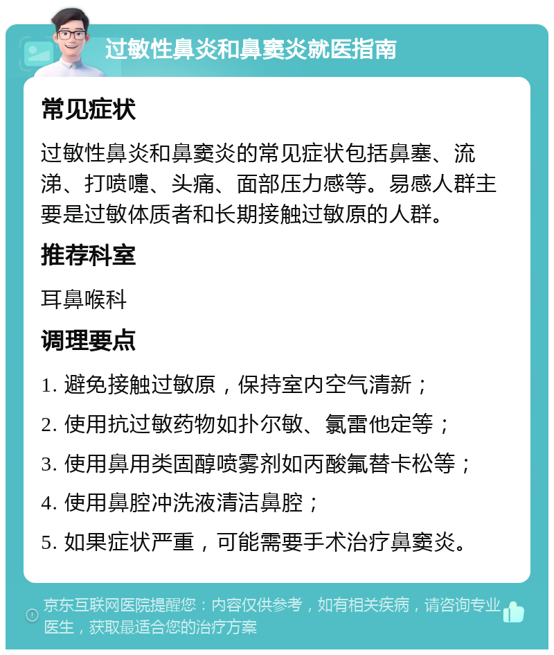 过敏性鼻炎和鼻窦炎就医指南 常见症状 过敏性鼻炎和鼻窦炎的常见症状包括鼻塞、流涕、打喷嚏、头痛、面部压力感等。易感人群主要是过敏体质者和长期接触过敏原的人群。 推荐科室 耳鼻喉科 调理要点 1. 避免接触过敏原，保持室内空气清新； 2. 使用抗过敏药物如扑尔敏、氯雷他定等； 3. 使用鼻用类固醇喷雾剂如丙酸氟替卡松等； 4. 使用鼻腔冲洗液清洁鼻腔； 5. 如果症状严重，可能需要手术治疗鼻窦炎。