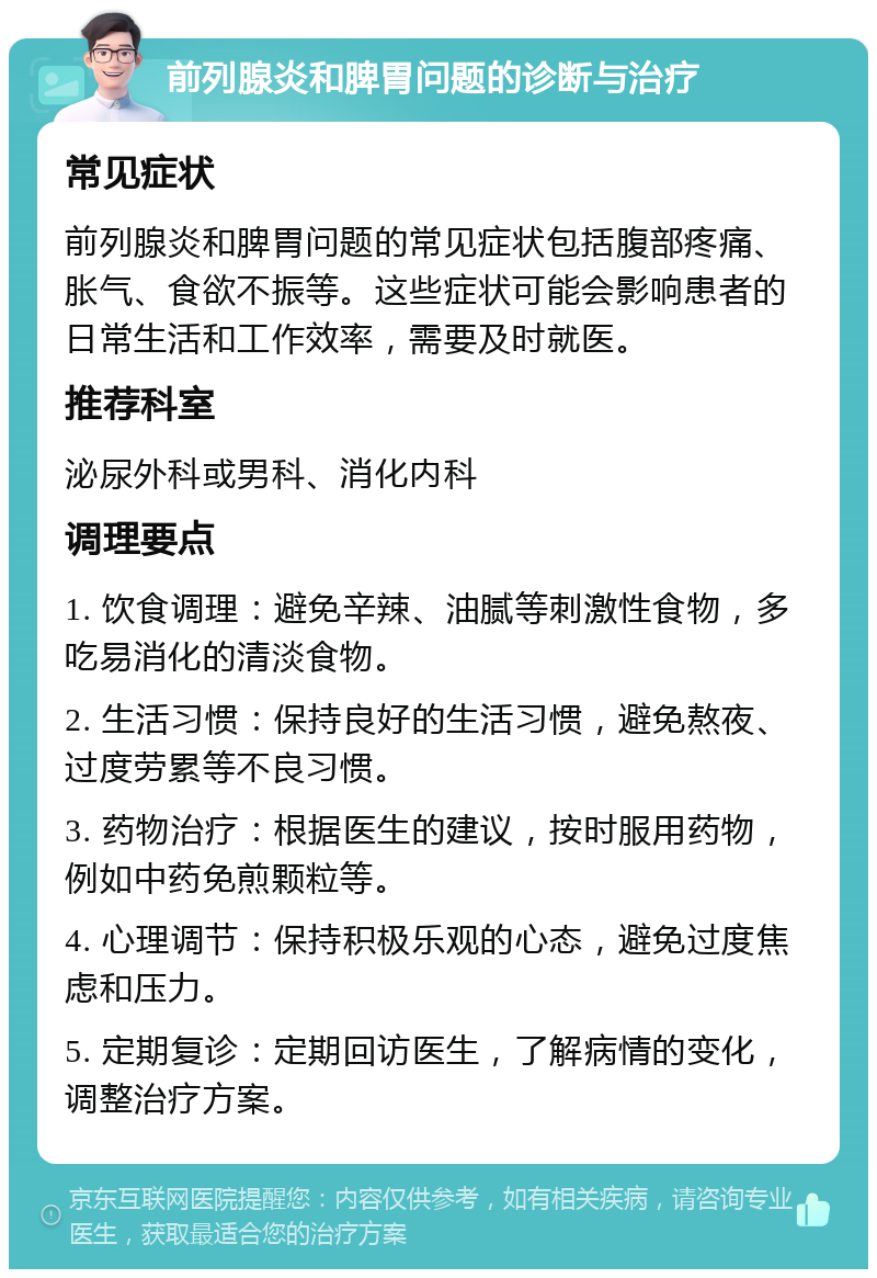 前列腺炎和脾胃问题的诊断与治疗 常见症状 前列腺炎和脾胃问题的常见症状包括腹部疼痛、胀气、食欲不振等。这些症状可能会影响患者的日常生活和工作效率，需要及时就医。 推荐科室 泌尿外科或男科、消化内科 调理要点 1. 饮食调理：避免辛辣、油腻等刺激性食物，多吃易消化的清淡食物。 2. 生活习惯：保持良好的生活习惯，避免熬夜、过度劳累等不良习惯。 3. 药物治疗：根据医生的建议，按时服用药物，例如中药免煎颗粒等。 4. 心理调节：保持积极乐观的心态，避免过度焦虑和压力。 5. 定期复诊：定期回访医生，了解病情的变化，调整治疗方案。