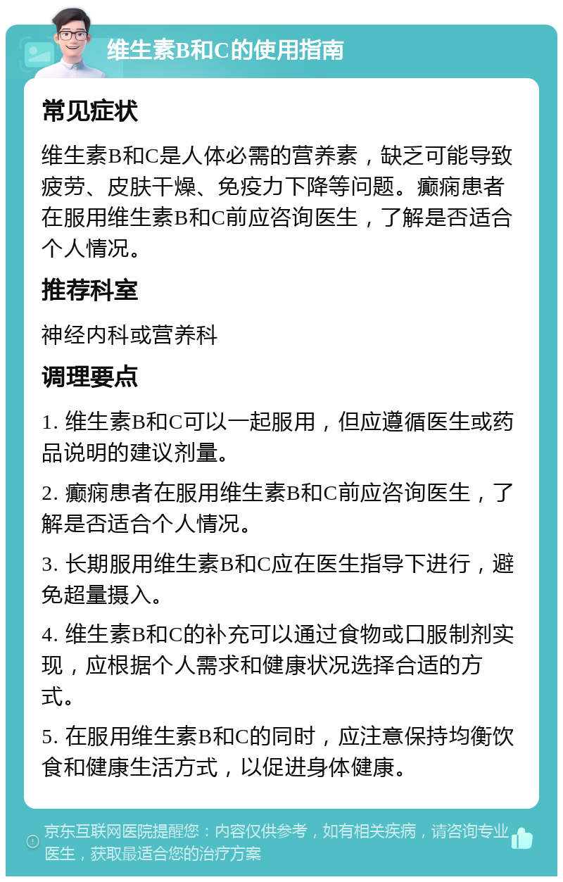 维生素B和C的使用指南 常见症状 维生素B和C是人体必需的营养素，缺乏可能导致疲劳、皮肤干燥、免疫力下降等问题。癫痫患者在服用维生素B和C前应咨询医生，了解是否适合个人情况。 推荐科室 神经内科或营养科 调理要点 1. 维生素B和C可以一起服用，但应遵循医生或药品说明的建议剂量。 2. 癫痫患者在服用维生素B和C前应咨询医生，了解是否适合个人情况。 3. 长期服用维生素B和C应在医生指导下进行，避免超量摄入。 4. 维生素B和C的补充可以通过食物或口服制剂实现，应根据个人需求和健康状况选择合适的方式。 5. 在服用维生素B和C的同时，应注意保持均衡饮食和健康生活方式，以促进身体健康。