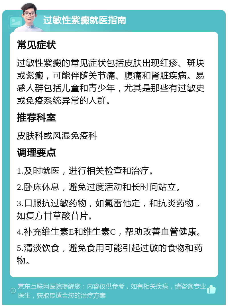 过敏性紫癜就医指南 常见症状 过敏性紫癜的常见症状包括皮肤出现红疹、斑块或紫癜，可能伴随关节痛、腹痛和肾脏疾病。易感人群包括儿童和青少年，尤其是那些有过敏史或免疫系统异常的人群。 推荐科室 皮肤科或风湿免疫科 调理要点 1.及时就医，进行相关检查和治疗。 2.卧床休息，避免过度活动和长时间站立。 3.口服抗过敏药物，如氯雷他定，和抗炎药物，如复方甘草酸苷片。 4.补充维生素E和维生素C，帮助改善血管健康。 5.清淡饮食，避免食用可能引起过敏的食物和药物。