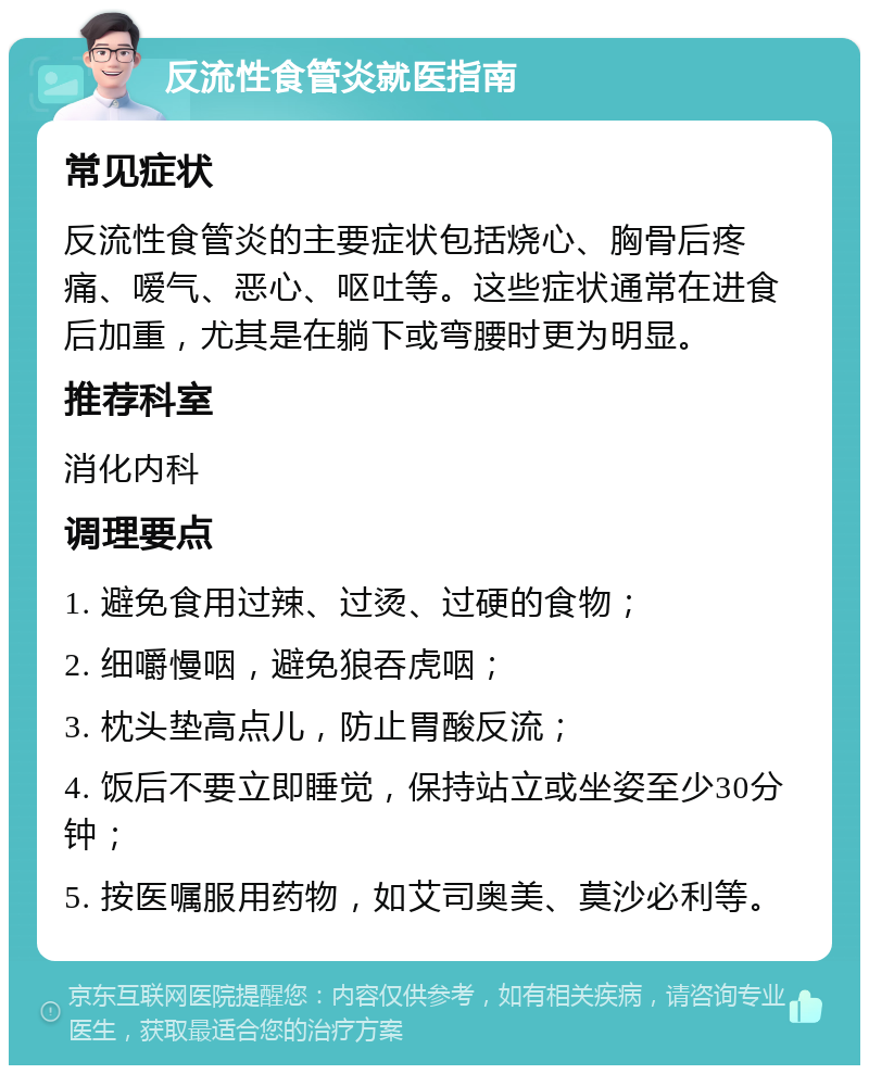 反流性食管炎就医指南 常见症状 反流性食管炎的主要症状包括烧心、胸骨后疼痛、嗳气、恶心、呕吐等。这些症状通常在进食后加重，尤其是在躺下或弯腰时更为明显。 推荐科室 消化内科 调理要点 1. 避免食用过辣、过烫、过硬的食物； 2. 细嚼慢咽，避免狼吞虎咽； 3. 枕头垫高点儿，防止胃酸反流； 4. 饭后不要立即睡觉，保持站立或坐姿至少30分钟； 5. 按医嘱服用药物，如艾司奥美、莫沙必利等。