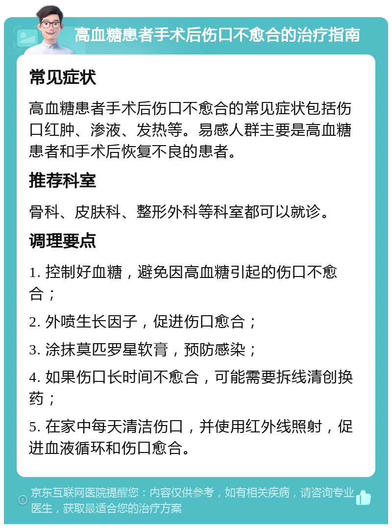 高血糖患者手术后伤口不愈合的治疗指南 常见症状 高血糖患者手术后伤口不愈合的常见症状包括伤口红肿、渗液、发热等。易感人群主要是高血糖患者和手术后恢复不良的患者。 推荐科室 骨科、皮肤科、整形外科等科室都可以就诊。 调理要点 1. 控制好血糖，避免因高血糖引起的伤口不愈合； 2. 外喷生长因子，促进伤口愈合； 3. 涂抹莫匹罗星软膏，预防感染； 4. 如果伤口长时间不愈合，可能需要拆线清创换药； 5. 在家中每天清洁伤口，并使用红外线照射，促进血液循环和伤口愈合。