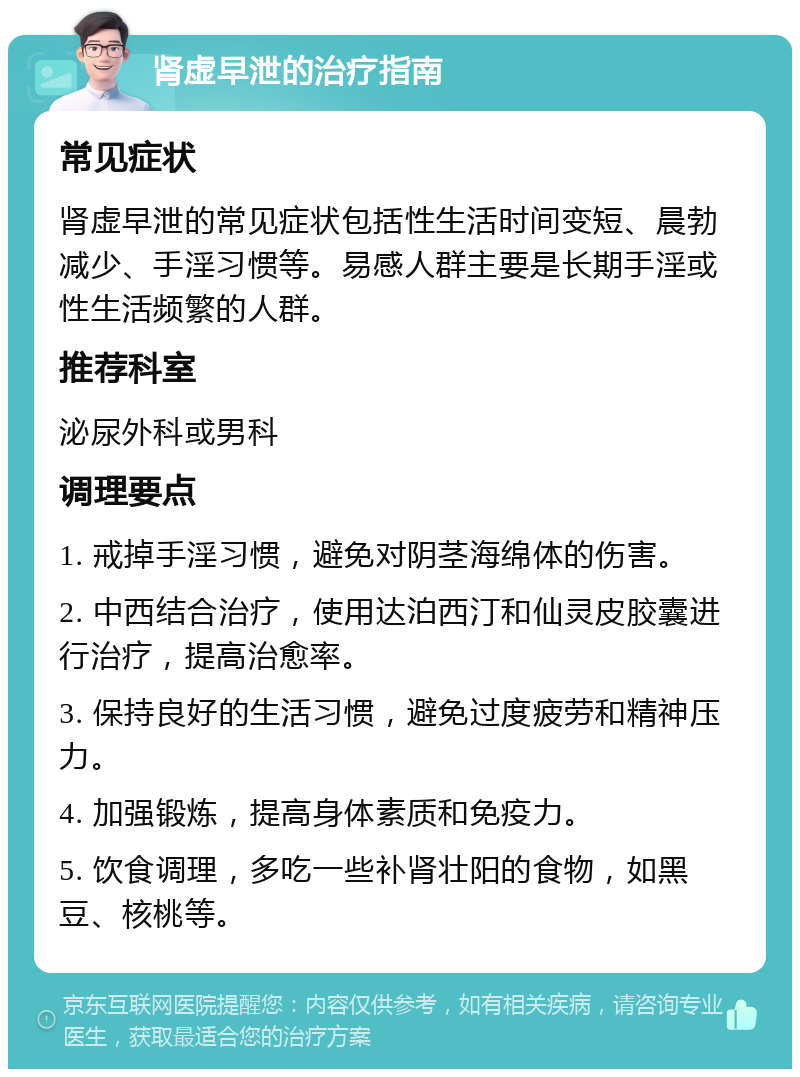 肾虚早泄的治疗指南 常见症状 肾虚早泄的常见症状包括性生活时间变短、晨勃减少、手淫习惯等。易感人群主要是长期手淫或性生活频繁的人群。 推荐科室 泌尿外科或男科 调理要点 1. 戒掉手淫习惯，避免对阴茎海绵体的伤害。 2. 中西结合治疗，使用达泊西汀和仙灵皮胶囊进行治疗，提高治愈率。 3. 保持良好的生活习惯，避免过度疲劳和精神压力。 4. 加强锻炼，提高身体素质和免疫力。 5. 饮食调理，多吃一些补肾壮阳的食物，如黑豆、核桃等。