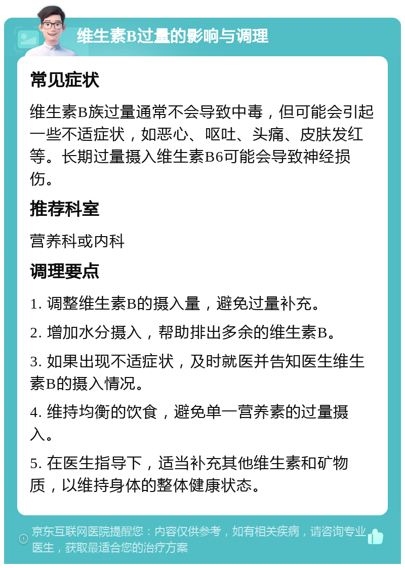 维生素B过量的影响与调理 常见症状 维生素B族过量通常不会导致中毒，但可能会引起一些不适症状，如恶心、呕吐、头痛、皮肤发红等。长期过量摄入维生素B6可能会导致神经损伤。 推荐科室 营养科或内科 调理要点 1. 调整维生素B的摄入量，避免过量补充。 2. 增加水分摄入，帮助排出多余的维生素B。 3. 如果出现不适症状，及时就医并告知医生维生素B的摄入情况。 4. 维持均衡的饮食，避免单一营养素的过量摄入。 5. 在医生指导下，适当补充其他维生素和矿物质，以维持身体的整体健康状态。