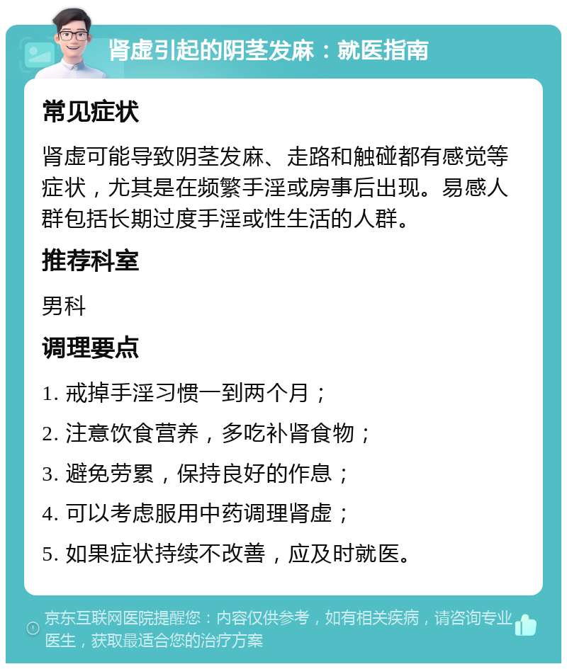 肾虚引起的阴茎发麻：就医指南 常见症状 肾虚可能导致阴茎发麻、走路和触碰都有感觉等症状，尤其是在频繁手淫或房事后出现。易感人群包括长期过度手淫或性生活的人群。 推荐科室 男科 调理要点 1. 戒掉手淫习惯一到两个月； 2. 注意饮食营养，多吃补肾食物； 3. 避免劳累，保持良好的作息； 4. 可以考虑服用中药调理肾虚； 5. 如果症状持续不改善，应及时就医。