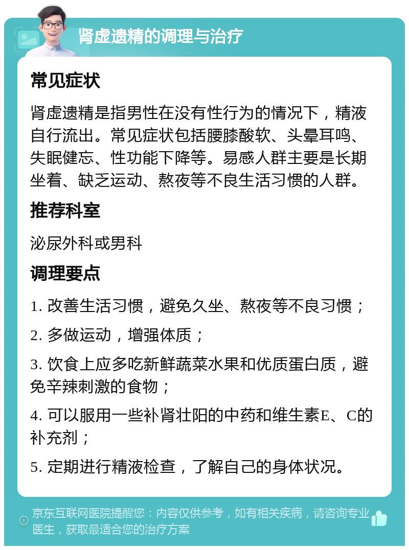 肾虚遗精的调理与治疗 常见症状 肾虚遗精是指男性在没有性行为的情况下，精液自行流出。常见症状包括腰膝酸软、头晕耳鸣、失眠健忘、性功能下降等。易感人群主要是长期坐着、缺乏运动、熬夜等不良生活习惯的人群。 推荐科室 泌尿外科或男科 调理要点 1. 改善生活习惯，避免久坐、熬夜等不良习惯； 2. 多做运动，增强体质； 3. 饮食上应多吃新鲜蔬菜水果和优质蛋白质，避免辛辣刺激的食物； 4. 可以服用一些补肾壮阳的中药和维生素E、C的补充剂； 5. 定期进行精液检查，了解自己的身体状况。