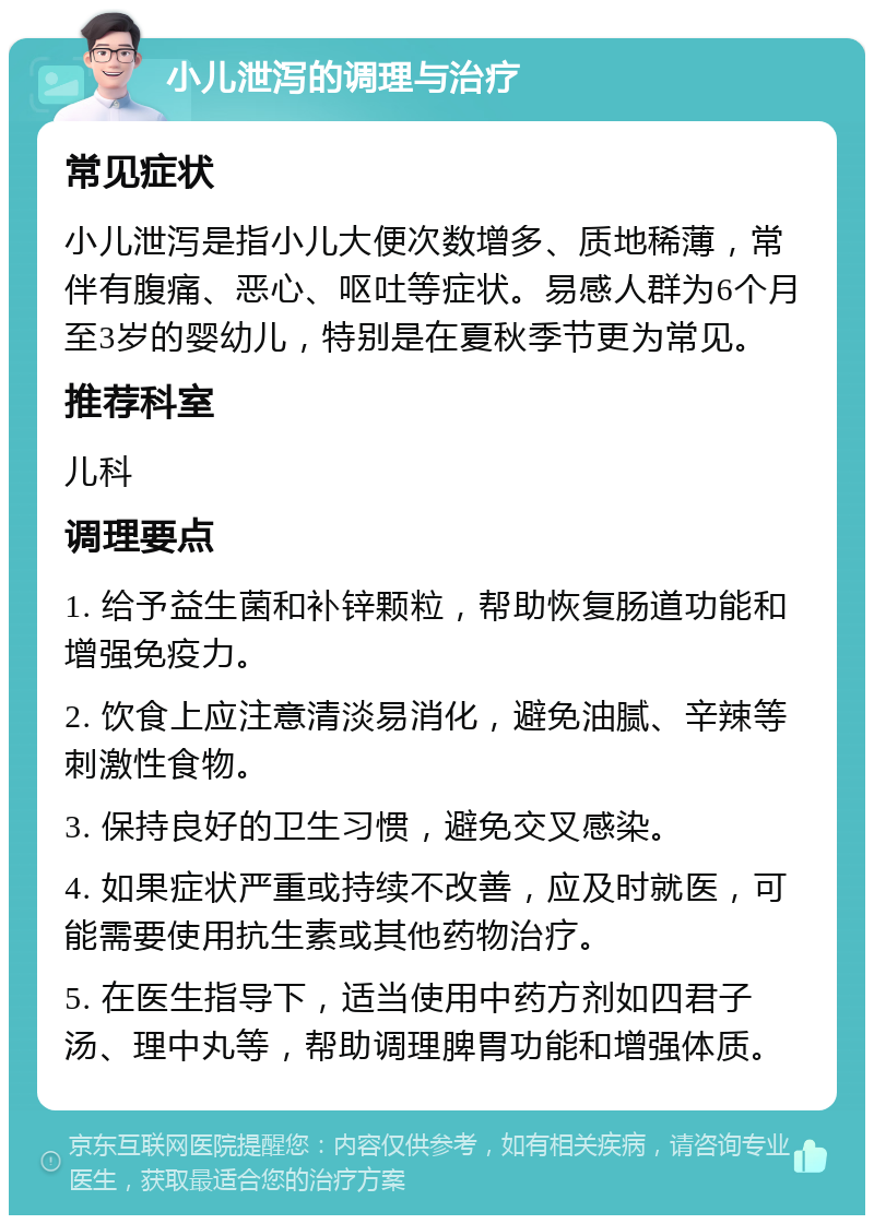 小儿泄泻的调理与治疗 常见症状 小儿泄泻是指小儿大便次数增多、质地稀薄，常伴有腹痛、恶心、呕吐等症状。易感人群为6个月至3岁的婴幼儿，特别是在夏秋季节更为常见。 推荐科室 儿科 调理要点 1. 给予益生菌和补锌颗粒，帮助恢复肠道功能和增强免疫力。 2. 饮食上应注意清淡易消化，避免油腻、辛辣等刺激性食物。 3. 保持良好的卫生习惯，避免交叉感染。 4. 如果症状严重或持续不改善，应及时就医，可能需要使用抗生素或其他药物治疗。 5. 在医生指导下，适当使用中药方剂如四君子汤、理中丸等，帮助调理脾胃功能和增强体质。