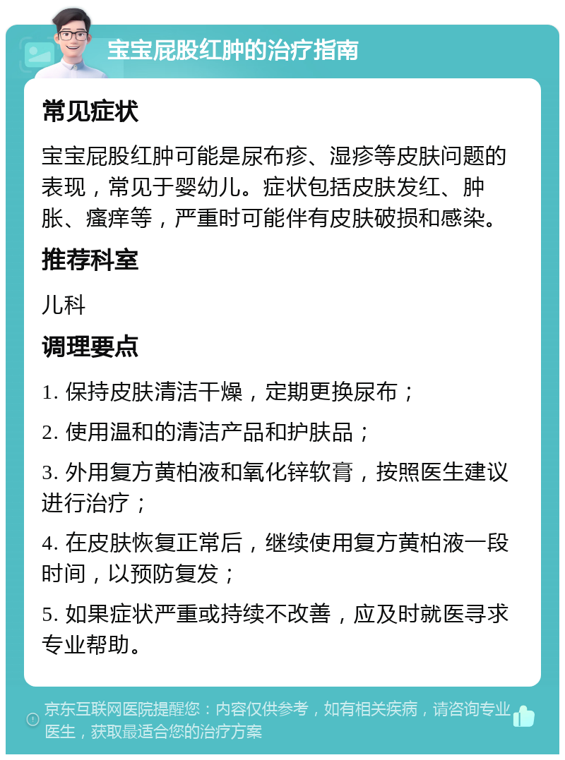 宝宝屁股红肿的治疗指南 常见症状 宝宝屁股红肿可能是尿布疹、湿疹等皮肤问题的表现，常见于婴幼儿。症状包括皮肤发红、肿胀、瘙痒等，严重时可能伴有皮肤破损和感染。 推荐科室 儿科 调理要点 1. 保持皮肤清洁干燥，定期更换尿布； 2. 使用温和的清洁产品和护肤品； 3. 外用复方黄柏液和氧化锌软膏，按照医生建议进行治疗； 4. 在皮肤恢复正常后，继续使用复方黄柏液一段时间，以预防复发； 5. 如果症状严重或持续不改善，应及时就医寻求专业帮助。