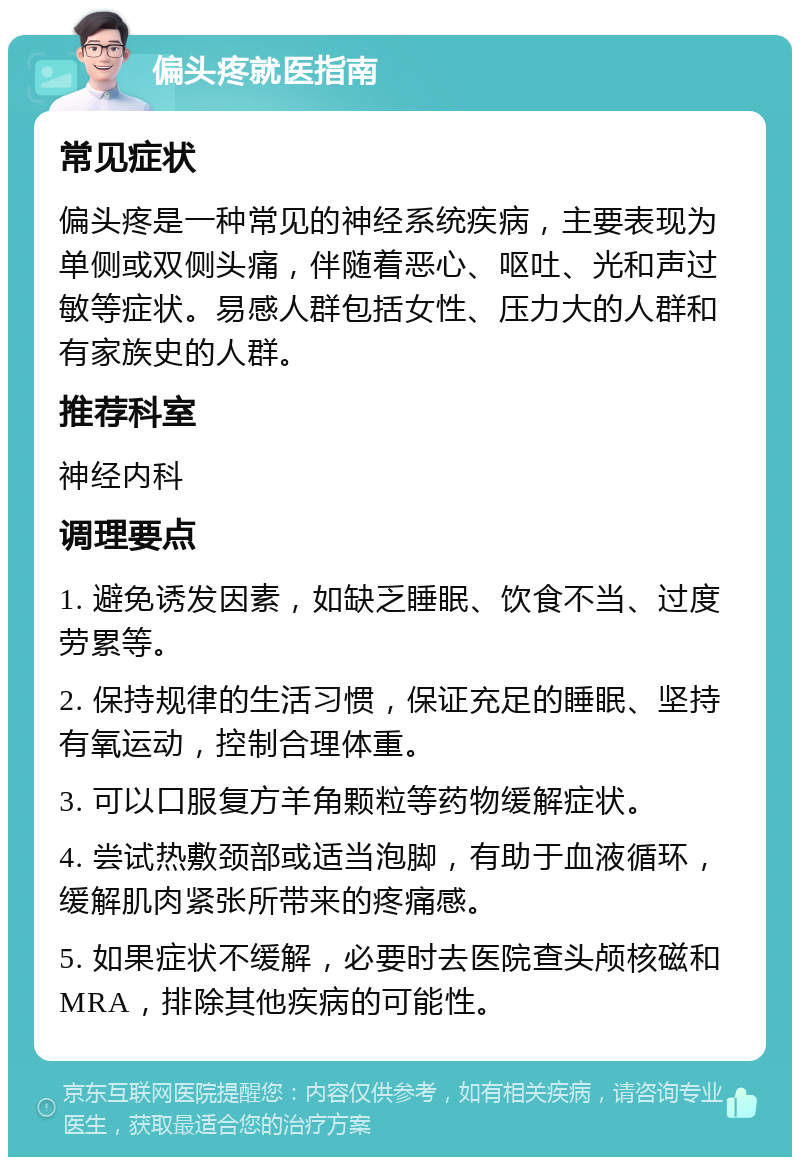 偏头疼就医指南 常见症状 偏头疼是一种常见的神经系统疾病，主要表现为单侧或双侧头痛，伴随着恶心、呕吐、光和声过敏等症状。易感人群包括女性、压力大的人群和有家族史的人群。 推荐科室 神经内科 调理要点 1. 避免诱发因素，如缺乏睡眠、饮食不当、过度劳累等。 2. 保持规律的生活习惯，保证充足的睡眠、坚持有氧运动，控制合理体重。 3. 可以口服复方羊角颗粒等药物缓解症状。 4. 尝试热敷颈部或适当泡脚，有助于血液循环，缓解肌肉紧张所带来的疼痛感。 5. 如果症状不缓解，必要时去医院查头颅核磁和MRA，排除其他疾病的可能性。