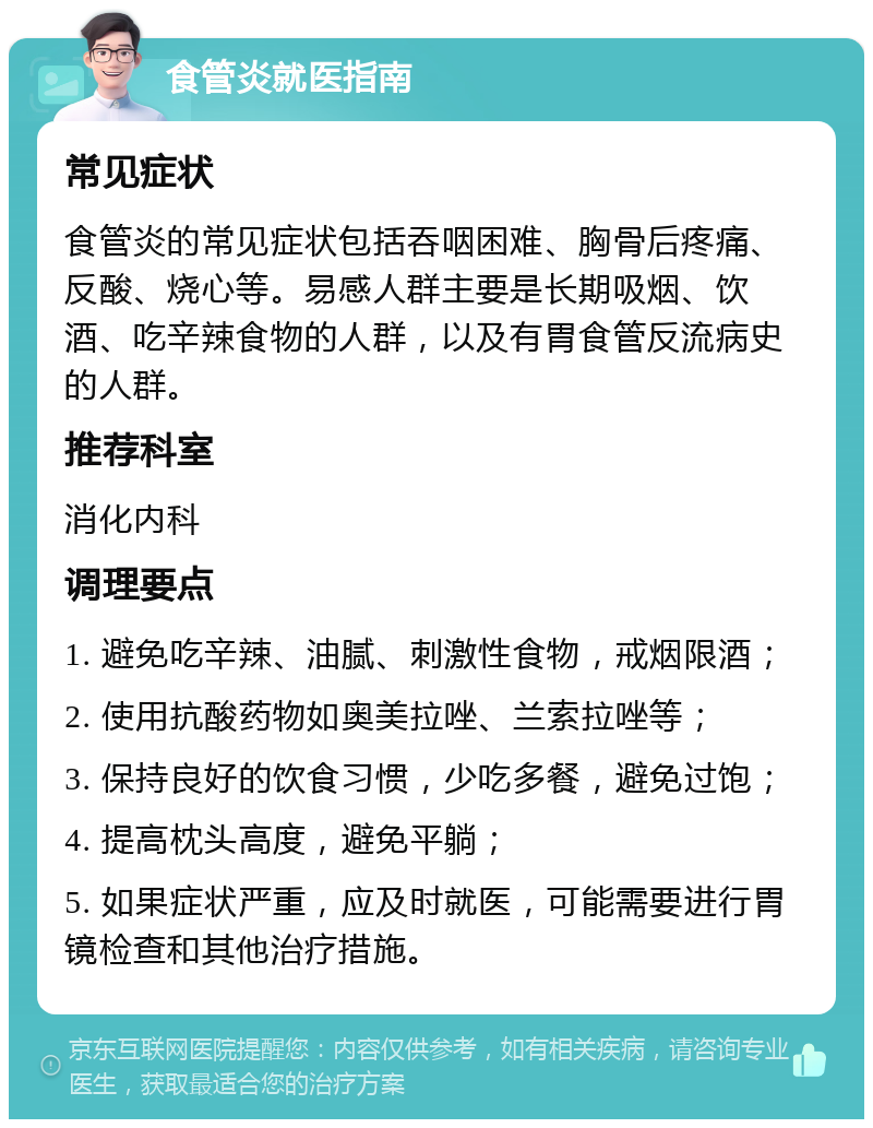 食管炎就医指南 常见症状 食管炎的常见症状包括吞咽困难、胸骨后疼痛、反酸、烧心等。易感人群主要是长期吸烟、饮酒、吃辛辣食物的人群，以及有胃食管反流病史的人群。 推荐科室 消化内科 调理要点 1. 避免吃辛辣、油腻、刺激性食物，戒烟限酒； 2. 使用抗酸药物如奥美拉唑、兰索拉唑等； 3. 保持良好的饮食习惯，少吃多餐，避免过饱； 4. 提高枕头高度，避免平躺； 5. 如果症状严重，应及时就医，可能需要进行胃镜检查和其他治疗措施。