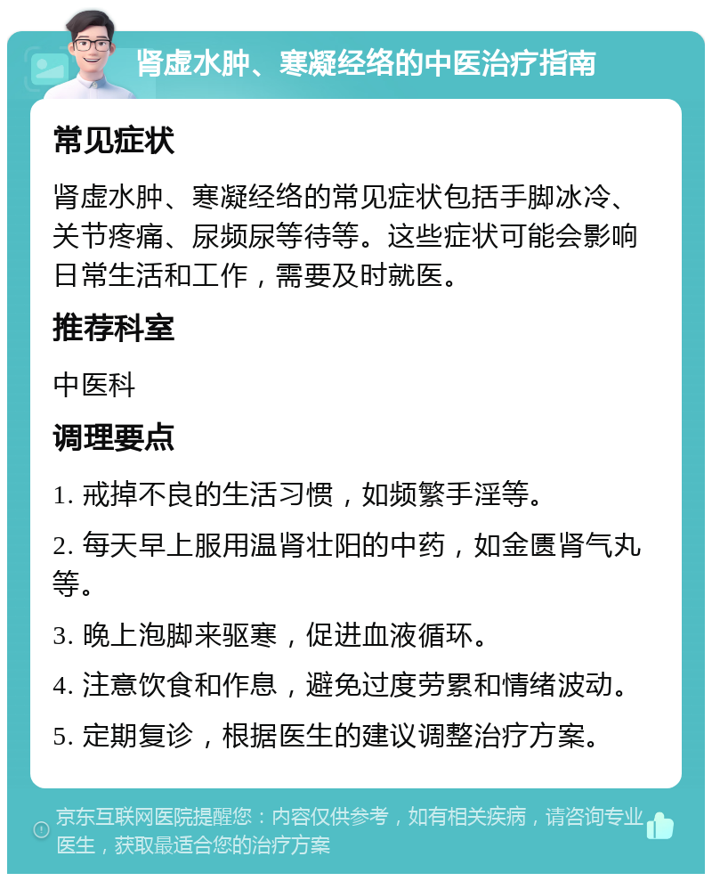 肾虚水肿、寒凝经络的中医治疗指南 常见症状 肾虚水肿、寒凝经络的常见症状包括手脚冰冷、关节疼痛、尿频尿等待等。这些症状可能会影响日常生活和工作，需要及时就医。 推荐科室 中医科 调理要点 1. 戒掉不良的生活习惯，如频繁手淫等。 2. 每天早上服用温肾壮阳的中药，如金匮肾气丸等。 3. 晚上泡脚来驱寒，促进血液循环。 4. 注意饮食和作息，避免过度劳累和情绪波动。 5. 定期复诊，根据医生的建议调整治疗方案。