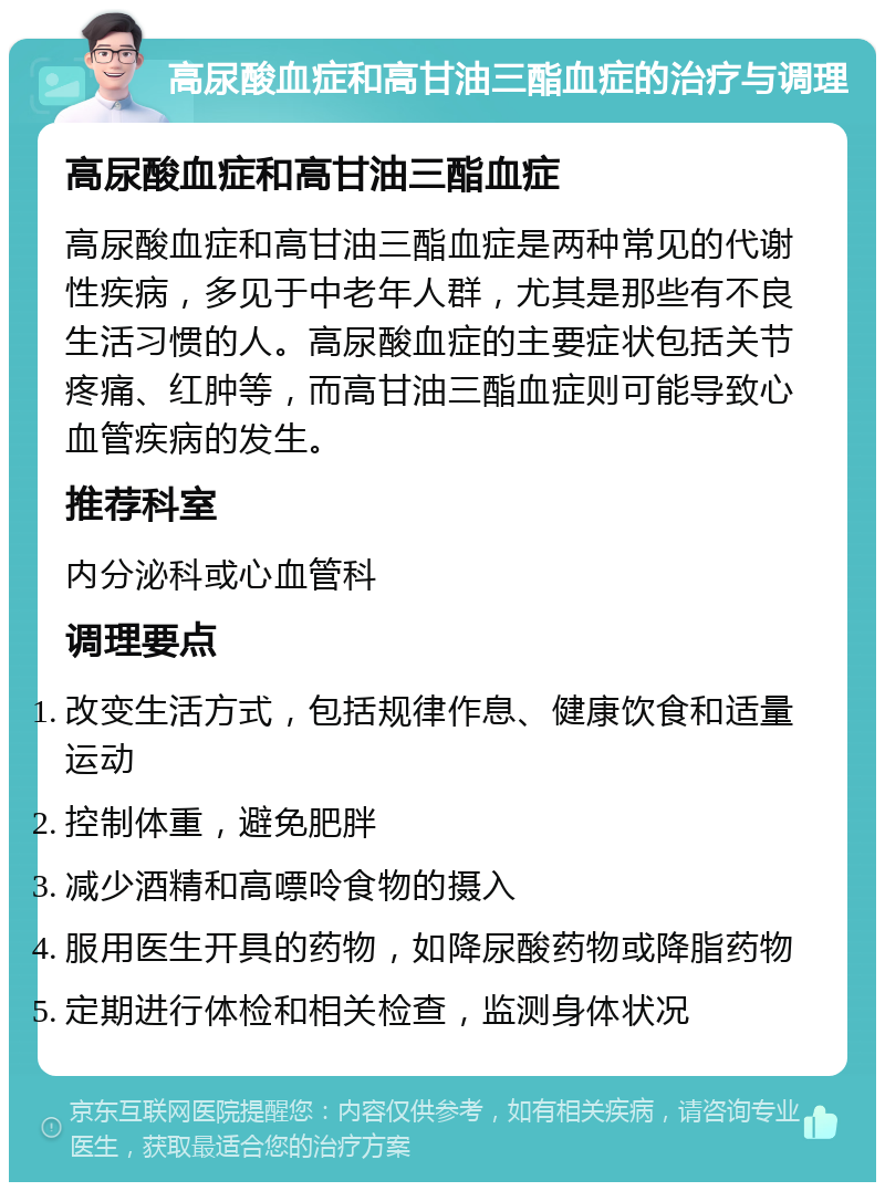 高尿酸血症和高甘油三酯血症的治疗与调理 高尿酸血症和高甘油三酯血症 高尿酸血症和高甘油三酯血症是两种常见的代谢性疾病，多见于中老年人群，尤其是那些有不良生活习惯的人。高尿酸血症的主要症状包括关节疼痛、红肿等，而高甘油三酯血症则可能导致心血管疾病的发生。 推荐科室 内分泌科或心血管科 调理要点 改变生活方式，包括规律作息、健康饮食和适量运动 控制体重，避免肥胖 减少酒精和高嘌呤食物的摄入 服用医生开具的药物，如降尿酸药物或降脂药物 定期进行体检和相关检查，监测身体状况