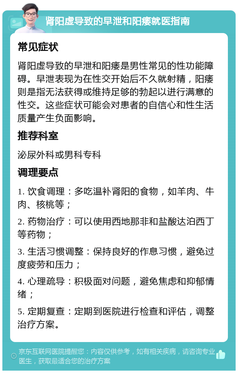 肾阳虚导致的早泄和阳痿就医指南 常见症状 肾阳虚导致的早泄和阳痿是男性常见的性功能障碍。早泄表现为在性交开始后不久就射精，阳痿则是指无法获得或维持足够的勃起以进行满意的性交。这些症状可能会对患者的自信心和性生活质量产生负面影响。 推荐科室 泌尿外科或男科专科 调理要点 1. 饮食调理：多吃温补肾阳的食物，如羊肉、牛肉、核桃等； 2. 药物治疗：可以使用西地那非和盐酸达泊西丁等药物； 3. 生活习惯调整：保持良好的作息习惯，避免过度疲劳和压力； 4. 心理疏导：积极面对问题，避免焦虑和抑郁情绪； 5. 定期复查：定期到医院进行检查和评估，调整治疗方案。