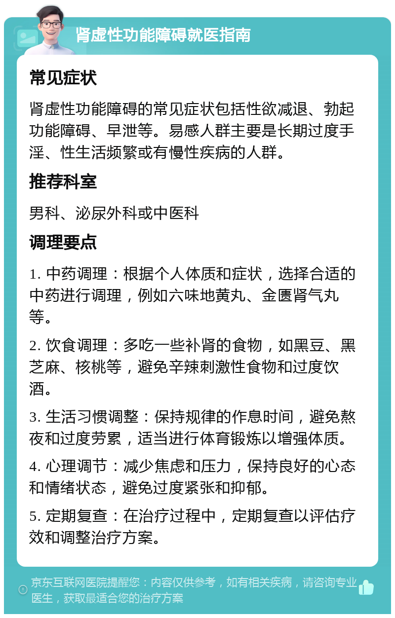 肾虚性功能障碍就医指南 常见症状 肾虚性功能障碍的常见症状包括性欲减退、勃起功能障碍、早泄等。易感人群主要是长期过度手淫、性生活频繁或有慢性疾病的人群。 推荐科室 男科、泌尿外科或中医科 调理要点 1. 中药调理：根据个人体质和症状，选择合适的中药进行调理，例如六味地黄丸、金匮肾气丸等。 2. 饮食调理：多吃一些补肾的食物，如黑豆、黑芝麻、核桃等，避免辛辣刺激性食物和过度饮酒。 3. 生活习惯调整：保持规律的作息时间，避免熬夜和过度劳累，适当进行体育锻炼以增强体质。 4. 心理调节：减少焦虑和压力，保持良好的心态和情绪状态，避免过度紧张和抑郁。 5. 定期复查：在治疗过程中，定期复查以评估疗效和调整治疗方案。