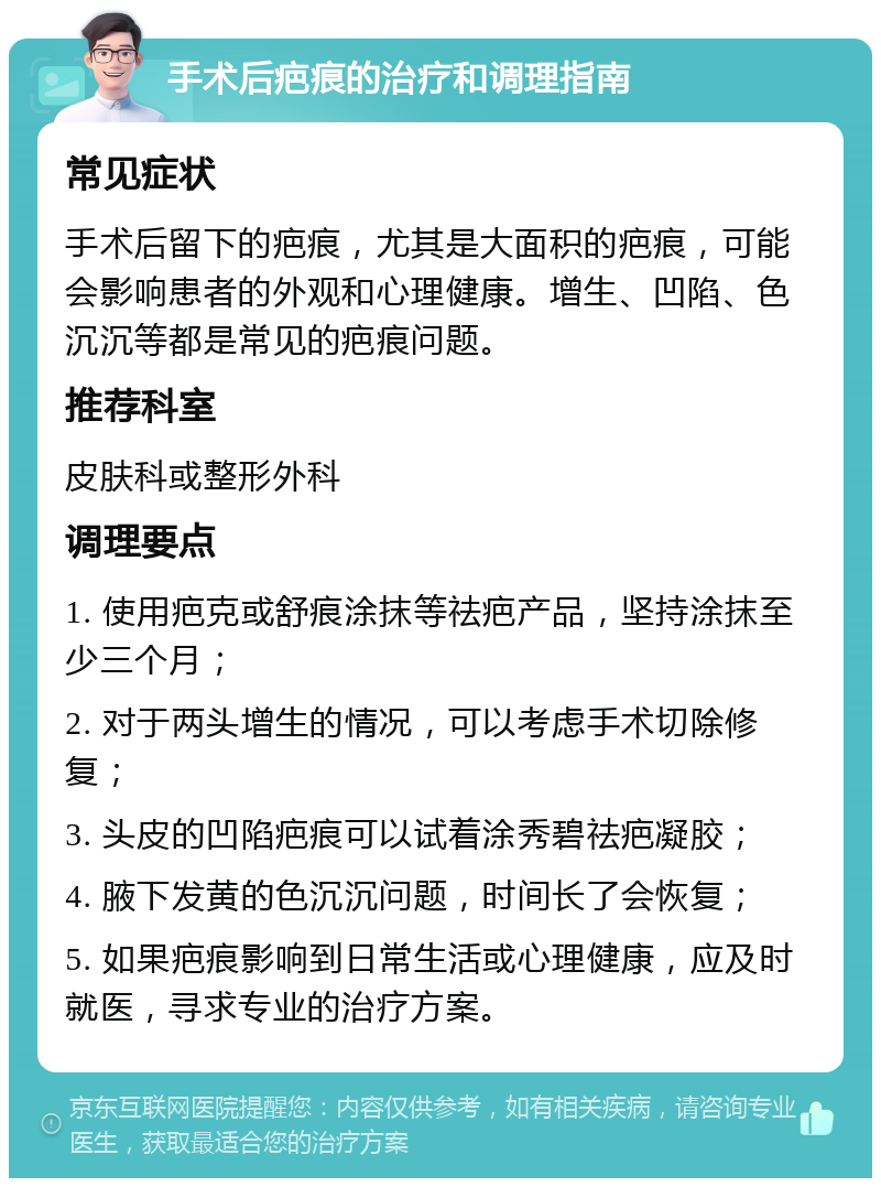 手术后疤痕的治疗和调理指南 常见症状 手术后留下的疤痕，尤其是大面积的疤痕，可能会影响患者的外观和心理健康。增生、凹陷、色沉沉等都是常见的疤痕问题。 推荐科室 皮肤科或整形外科 调理要点 1. 使用疤克或舒痕涂抹等祛疤产品，坚持涂抹至少三个月； 2. 对于两头增生的情况，可以考虑手术切除修复； 3. 头皮的凹陷疤痕可以试着涂秀碧祛疤凝胶； 4. 腋下发黄的色沉沉问题，时间长了会恢复； 5. 如果疤痕影响到日常生活或心理健康，应及时就医，寻求专业的治疗方案。