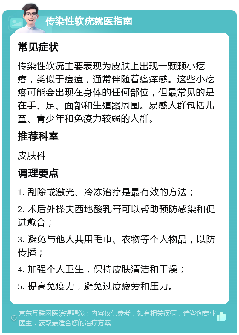 传染性软疣就医指南 常见症状 传染性软疣主要表现为皮肤上出现一颗颗小疙瘩，类似于痘痘，通常伴随着瘙痒感。这些小疙瘩可能会出现在身体的任何部位，但最常见的是在手、足、面部和生殖器周围。易感人群包括儿童、青少年和免疫力较弱的人群。 推荐科室 皮肤科 调理要点 1. 刮除或激光、冷冻治疗是最有效的方法； 2. 术后外搽夫西地酸乳膏可以帮助预防感染和促进愈合； 3. 避免与他人共用毛巾、衣物等个人物品，以防传播； 4. 加强个人卫生，保持皮肤清洁和干燥； 5. 提高免疫力，避免过度疲劳和压力。