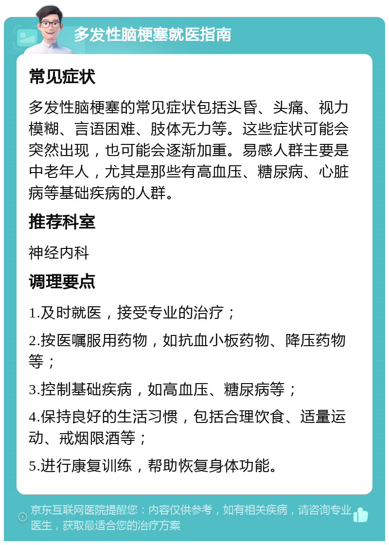 多发性脑梗塞就医指南 常见症状 多发性脑梗塞的常见症状包括头昏、头痛、视力模糊、言语困难、肢体无力等。这些症状可能会突然出现，也可能会逐渐加重。易感人群主要是中老年人，尤其是那些有高血压、糖尿病、心脏病等基础疾病的人群。 推荐科室 神经内科 调理要点 1.及时就医，接受专业的治疗； 2.按医嘱服用药物，如抗血小板药物、降压药物等； 3.控制基础疾病，如高血压、糖尿病等； 4.保持良好的生活习惯，包括合理饮食、适量运动、戒烟限酒等； 5.进行康复训练，帮助恢复身体功能。