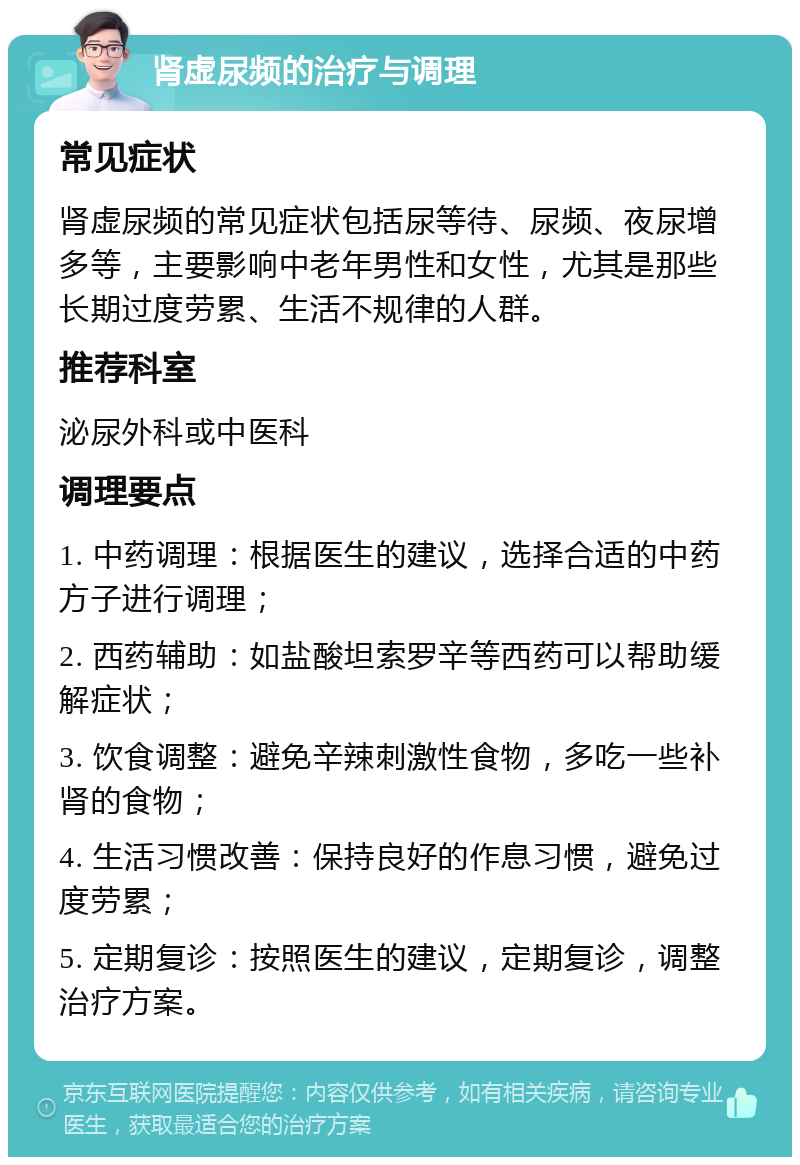 肾虚尿频的治疗与调理 常见症状 肾虚尿频的常见症状包括尿等待、尿频、夜尿增多等，主要影响中老年男性和女性，尤其是那些长期过度劳累、生活不规律的人群。 推荐科室 泌尿外科或中医科 调理要点 1. 中药调理：根据医生的建议，选择合适的中药方子进行调理； 2. 西药辅助：如盐酸坦索罗辛等西药可以帮助缓解症状； 3. 饮食调整：避免辛辣刺激性食物，多吃一些补肾的食物； 4. 生活习惯改善：保持良好的作息习惯，避免过度劳累； 5. 定期复诊：按照医生的建议，定期复诊，调整治疗方案。