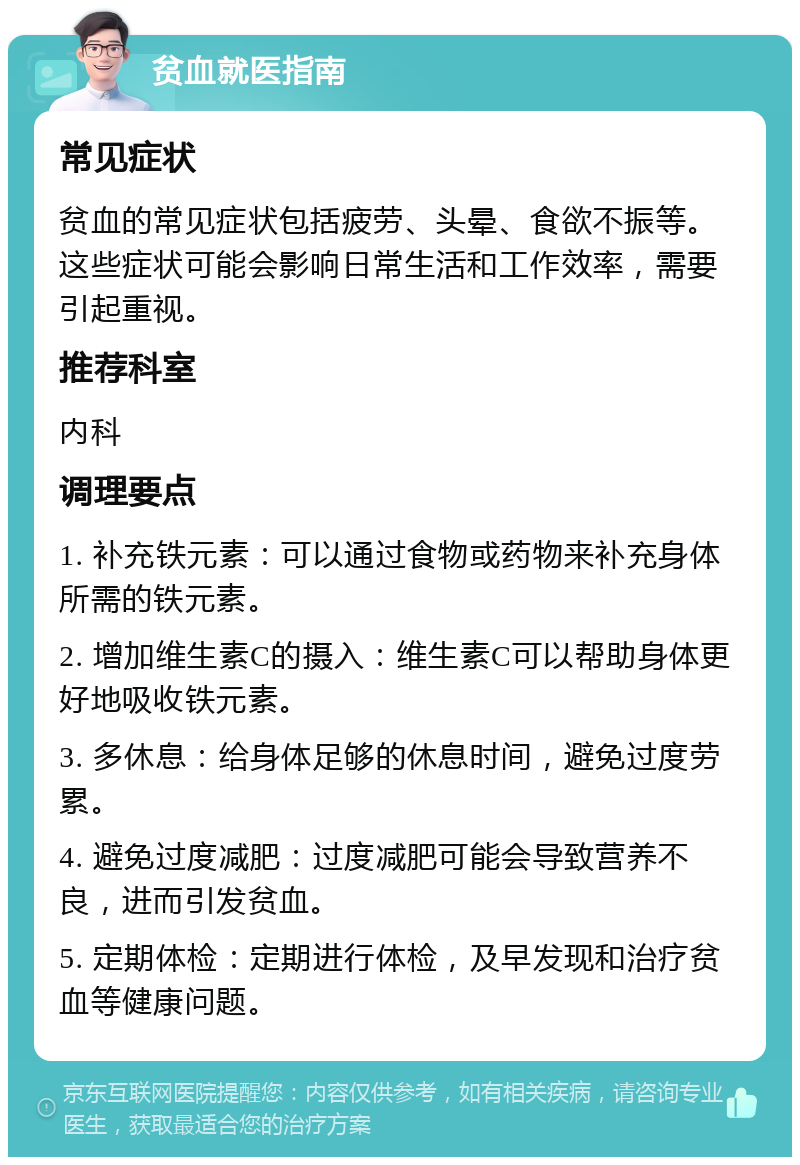 贫血就医指南 常见症状 贫血的常见症状包括疲劳、头晕、食欲不振等。这些症状可能会影响日常生活和工作效率，需要引起重视。 推荐科室 内科 调理要点 1. 补充铁元素：可以通过食物或药物来补充身体所需的铁元素。 2. 增加维生素C的摄入：维生素C可以帮助身体更好地吸收铁元素。 3. 多休息：给身体足够的休息时间，避免过度劳累。 4. 避免过度减肥：过度减肥可能会导致营养不良，进而引发贫血。 5. 定期体检：定期进行体检，及早发现和治疗贫血等健康问题。