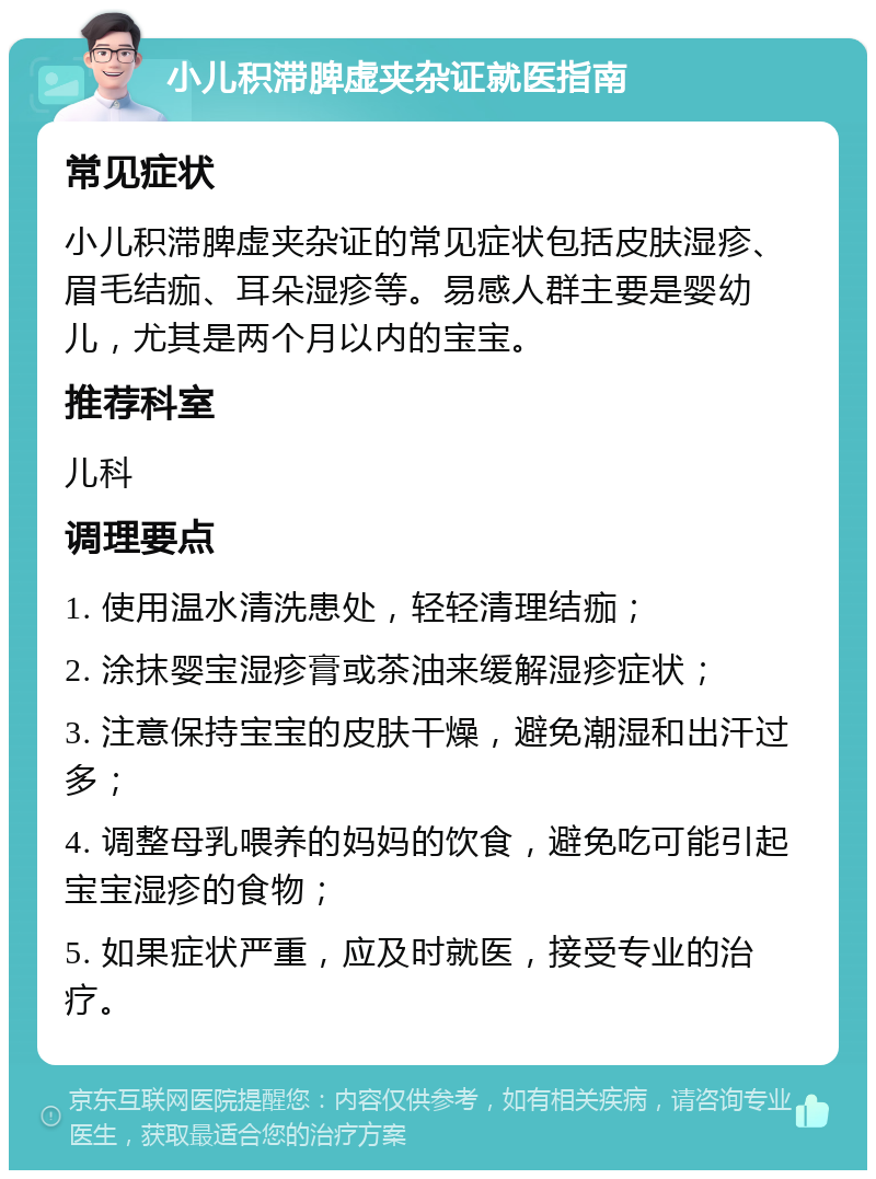 小儿积滞脾虚夹杂证就医指南 常见症状 小儿积滞脾虚夹杂证的常见症状包括皮肤湿疹、眉毛结痂、耳朵湿疹等。易感人群主要是婴幼儿，尤其是两个月以内的宝宝。 推荐科室 儿科 调理要点 1. 使用温水清洗患处，轻轻清理结痂； 2. 涂抹婴宝湿疹膏或茶油来缓解湿疹症状； 3. 注意保持宝宝的皮肤干燥，避免潮湿和出汗过多； 4. 调整母乳喂养的妈妈的饮食，避免吃可能引起宝宝湿疹的食物； 5. 如果症状严重，应及时就医，接受专业的治疗。