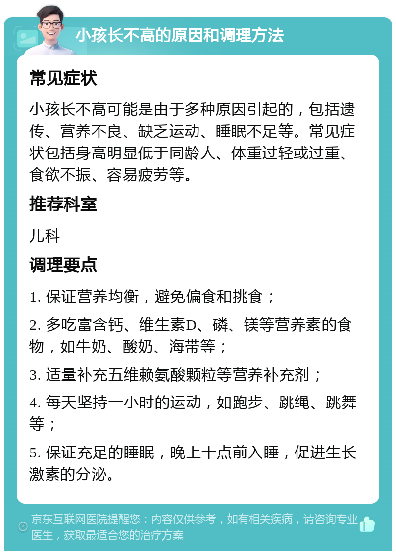 小孩长不高的原因和调理方法 常见症状 小孩长不高可能是由于多种原因引起的，包括遗传、营养不良、缺乏运动、睡眠不足等。常见症状包括身高明显低于同龄人、体重过轻或过重、食欲不振、容易疲劳等。 推荐科室 儿科 调理要点 1. 保证营养均衡，避免偏食和挑食； 2. 多吃富含钙、维生素D、磷、镁等营养素的食物，如牛奶、酸奶、海带等； 3. 适量补充五维赖氨酸颗粒等营养补充剂； 4. 每天坚持一小时的运动，如跑步、跳绳、跳舞等； 5. 保证充足的睡眠，晚上十点前入睡，促进生长激素的分泌。