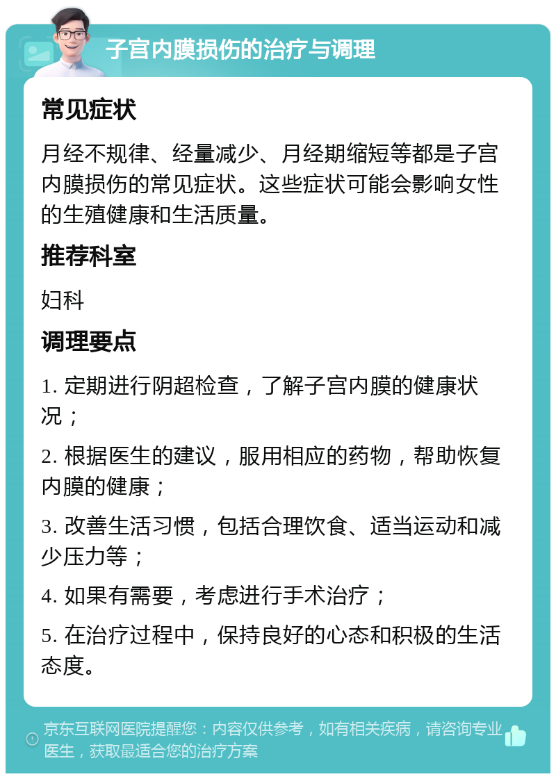 子宫内膜损伤的治疗与调理 常见症状 月经不规律、经量减少、月经期缩短等都是子宫内膜损伤的常见症状。这些症状可能会影响女性的生殖健康和生活质量。 推荐科室 妇科 调理要点 1. 定期进行阴超检查，了解子宫内膜的健康状况； 2. 根据医生的建议，服用相应的药物，帮助恢复内膜的健康； 3. 改善生活习惯，包括合理饮食、适当运动和减少压力等； 4. 如果有需要，考虑进行手术治疗； 5. 在治疗过程中，保持良好的心态和积极的生活态度。