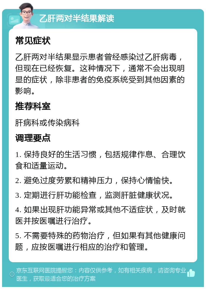 乙肝两对半结果解读 常见症状 乙肝两对半结果显示患者曾经感染过乙肝病毒，但现在已经恢复。这种情况下，通常不会出现明显的症状，除非患者的免疫系统受到其他因素的影响。 推荐科室 肝病科或传染病科 调理要点 1. 保持良好的生活习惯，包括规律作息、合理饮食和适量运动。 2. 避免过度劳累和精神压力，保持心情愉快。 3. 定期进行肝功能检查，监测肝脏健康状况。 4. 如果出现肝功能异常或其他不适症状，及时就医并按医嘱进行治疗。 5. 不需要特殊的药物治疗，但如果有其他健康问题，应按医嘱进行相应的治疗和管理。