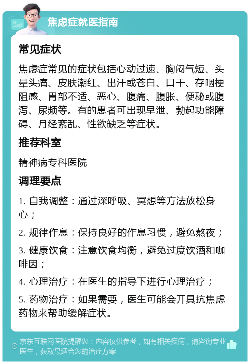 焦虑症就医指南 常见症状 焦虑症常见的症状包括心动过速、胸闷气短、头晕头痛、皮肤潮红、出汗或苍白、口干、存咽梗阻感、胃部不适、恶心、腹痛、腹胀、便秘或腹泻、尿频等。有的患者可出现早泄、勃起功能障碍、月经紊乱、性欲缺乏等症状。 推荐科室 精神病专科医院 调理要点 1. 自我调整：通过深呼吸、冥想等方法放松身心； 2. 规律作息：保持良好的作息习惯，避免熬夜； 3. 健康饮食：注意饮食均衡，避免过度饮酒和咖啡因； 4. 心理治疗：在医生的指导下进行心理治疗； 5. 药物治疗：如果需要，医生可能会开具抗焦虑药物来帮助缓解症状。