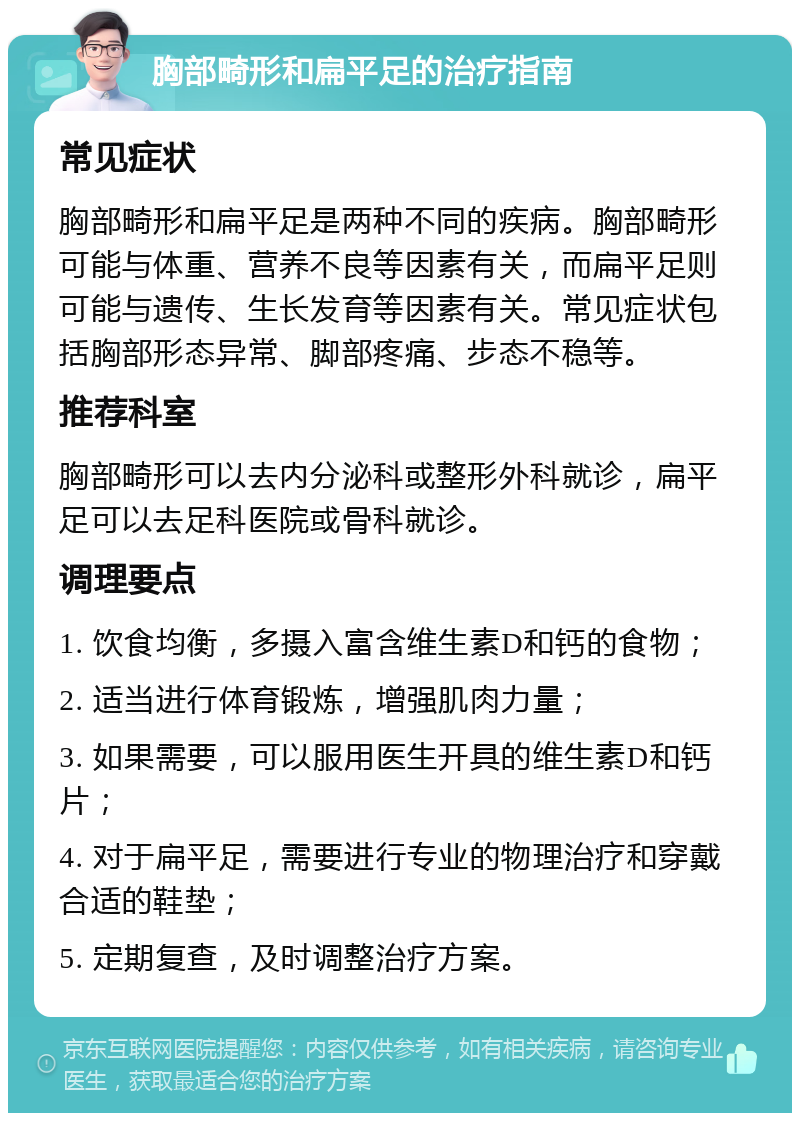 胸部畸形和扁平足的治疗指南 常见症状 胸部畸形和扁平足是两种不同的疾病。胸部畸形可能与体重、营养不良等因素有关，而扁平足则可能与遗传、生长发育等因素有关。常见症状包括胸部形态异常、脚部疼痛、步态不稳等。 推荐科室 胸部畸形可以去内分泌科或整形外科就诊，扁平足可以去足科医院或骨科就诊。 调理要点 1. 饮食均衡，多摄入富含维生素D和钙的食物； 2. 适当进行体育锻炼，增强肌肉力量； 3. 如果需要，可以服用医生开具的维生素D和钙片； 4. 对于扁平足，需要进行专业的物理治疗和穿戴合适的鞋垫； 5. 定期复查，及时调整治疗方案。