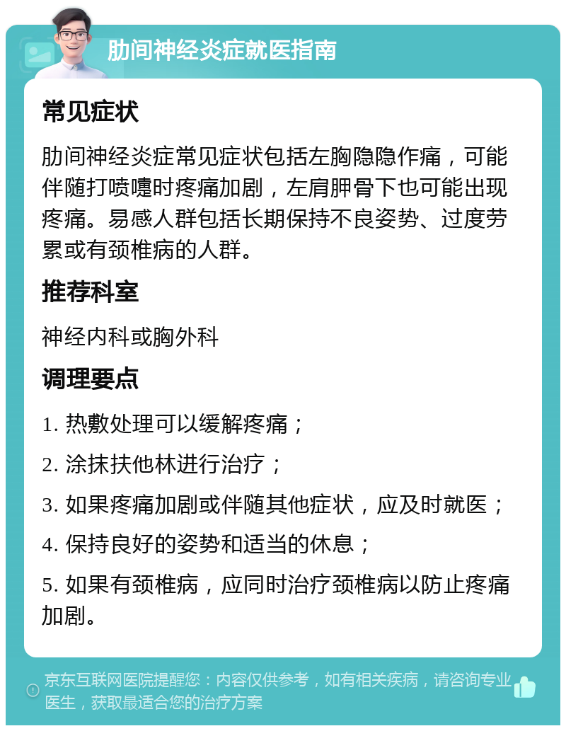 肋间神经炎症就医指南 常见症状 肋间神经炎症常见症状包括左胸隐隐作痛，可能伴随打喷嚏时疼痛加剧，左肩胛骨下也可能出现疼痛。易感人群包括长期保持不良姿势、过度劳累或有颈椎病的人群。 推荐科室 神经内科或胸外科 调理要点 1. 热敷处理可以缓解疼痛； 2. 涂抹扶他林进行治疗； 3. 如果疼痛加剧或伴随其他症状，应及时就医； 4. 保持良好的姿势和适当的休息； 5. 如果有颈椎病，应同时治疗颈椎病以防止疼痛加剧。