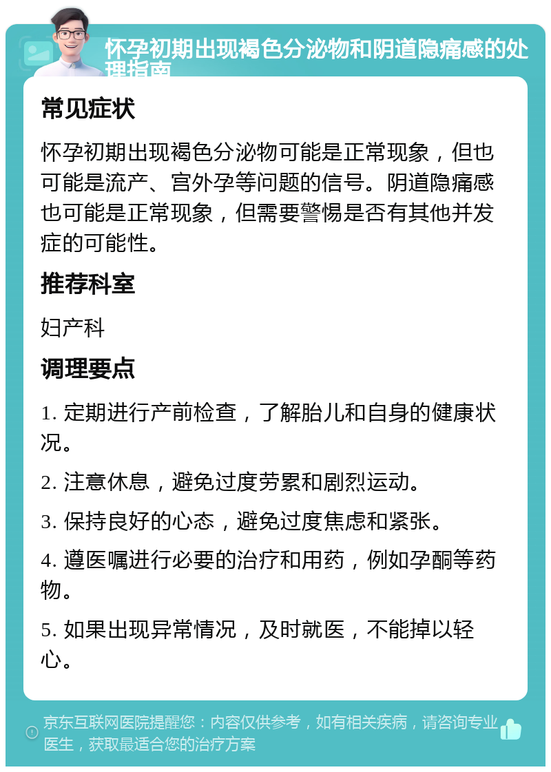 怀孕初期出现褐色分泌物和阴道隐痛感的处理指南 常见症状 怀孕初期出现褐色分泌物可能是正常现象，但也可能是流产、宫外孕等问题的信号。阴道隐痛感也可能是正常现象，但需要警惕是否有其他并发症的可能性。 推荐科室 妇产科 调理要点 1. 定期进行产前检查，了解胎儿和自身的健康状况。 2. 注意休息，避免过度劳累和剧烈运动。 3. 保持良好的心态，避免过度焦虑和紧张。 4. 遵医嘱进行必要的治疗和用药，例如孕酮等药物。 5. 如果出现异常情况，及时就医，不能掉以轻心。