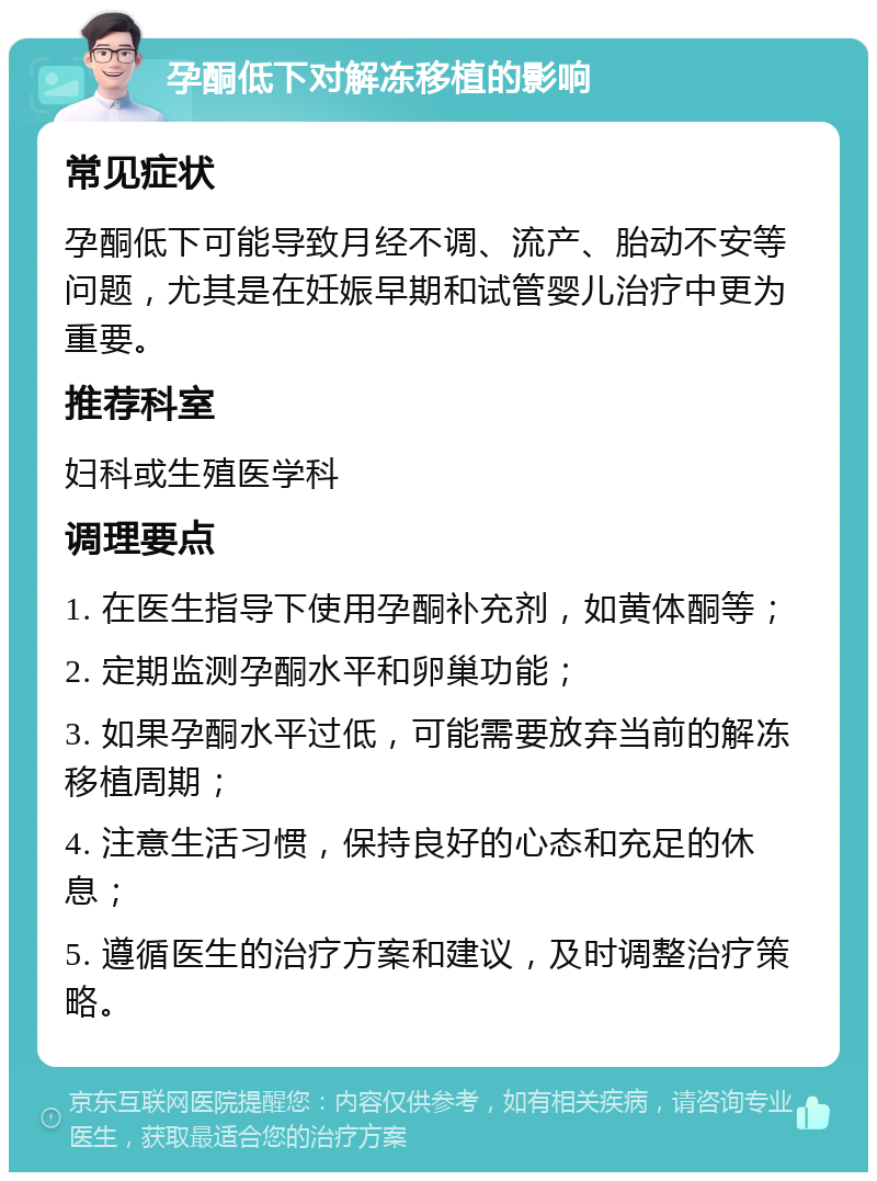 孕酮低下对解冻移植的影响 常见症状 孕酮低下可能导致月经不调、流产、胎动不安等问题，尤其是在妊娠早期和试管婴儿治疗中更为重要。 推荐科室 妇科或生殖医学科 调理要点 1. 在医生指导下使用孕酮补充剂，如黄体酮等； 2. 定期监测孕酮水平和卵巢功能； 3. 如果孕酮水平过低，可能需要放弃当前的解冻移植周期； 4. 注意生活习惯，保持良好的心态和充足的休息； 5. 遵循医生的治疗方案和建议，及时调整治疗策略。