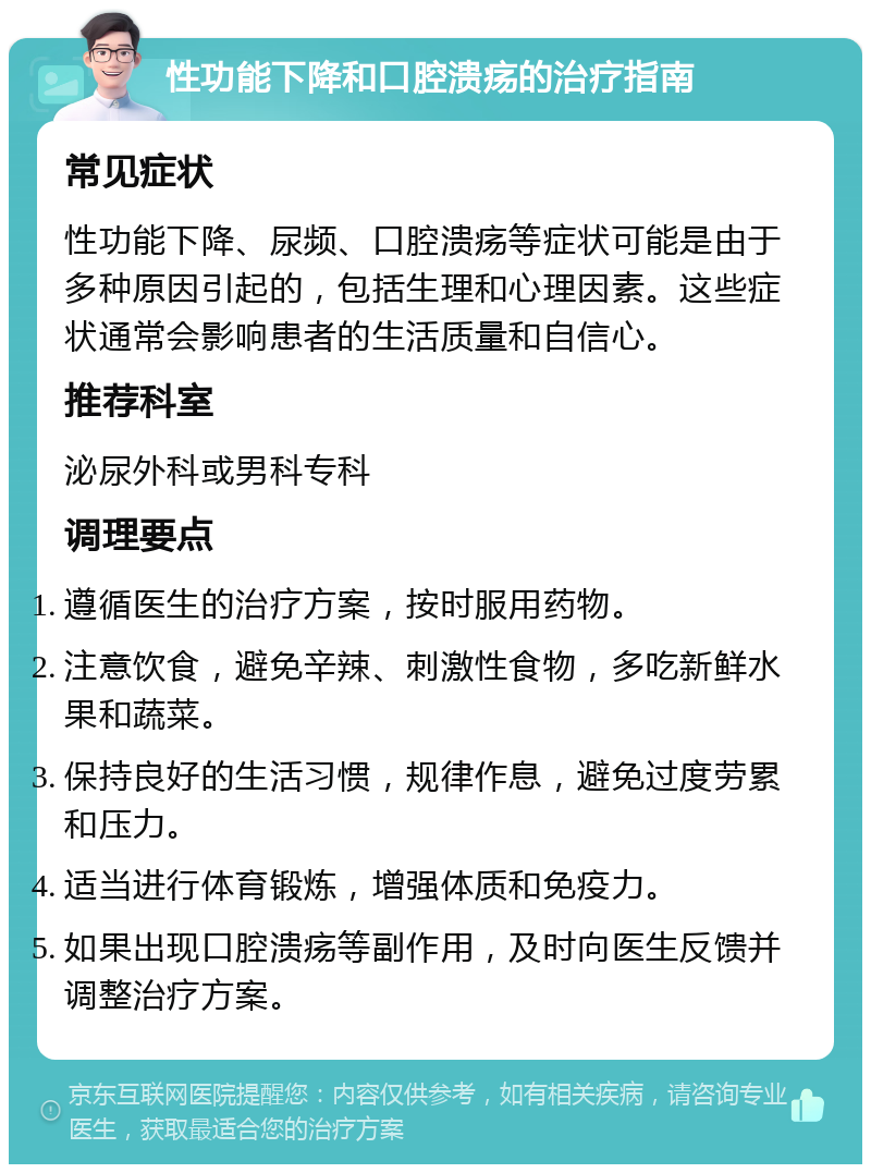 性功能下降和口腔溃疡的治疗指南 常见症状 性功能下降、尿频、口腔溃疡等症状可能是由于多种原因引起的，包括生理和心理因素。这些症状通常会影响患者的生活质量和自信心。 推荐科室 泌尿外科或男科专科 调理要点 遵循医生的治疗方案，按时服用药物。 注意饮食，避免辛辣、刺激性食物，多吃新鲜水果和蔬菜。 保持良好的生活习惯，规律作息，避免过度劳累和压力。 适当进行体育锻炼，增强体质和免疫力。 如果出现口腔溃疡等副作用，及时向医生反馈并调整治疗方案。