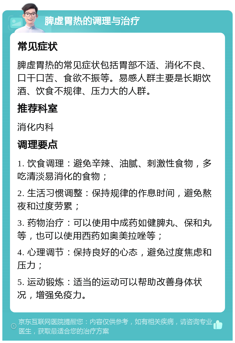 脾虚胃热的调理与治疗 常见症状 脾虚胃热的常见症状包括胃部不适、消化不良、口干口苦、食欲不振等。易感人群主要是长期饮酒、饮食不规律、压力大的人群。 推荐科室 消化内科 调理要点 1. 饮食调理：避免辛辣、油腻、刺激性食物，多吃清淡易消化的食物； 2. 生活习惯调整：保持规律的作息时间，避免熬夜和过度劳累； 3. 药物治疗：可以使用中成药如健脾丸、保和丸等，也可以使用西药如奥美拉唑等； 4. 心理调节：保持良好的心态，避免过度焦虑和压力； 5. 运动锻炼：适当的运动可以帮助改善身体状况，增强免疫力。