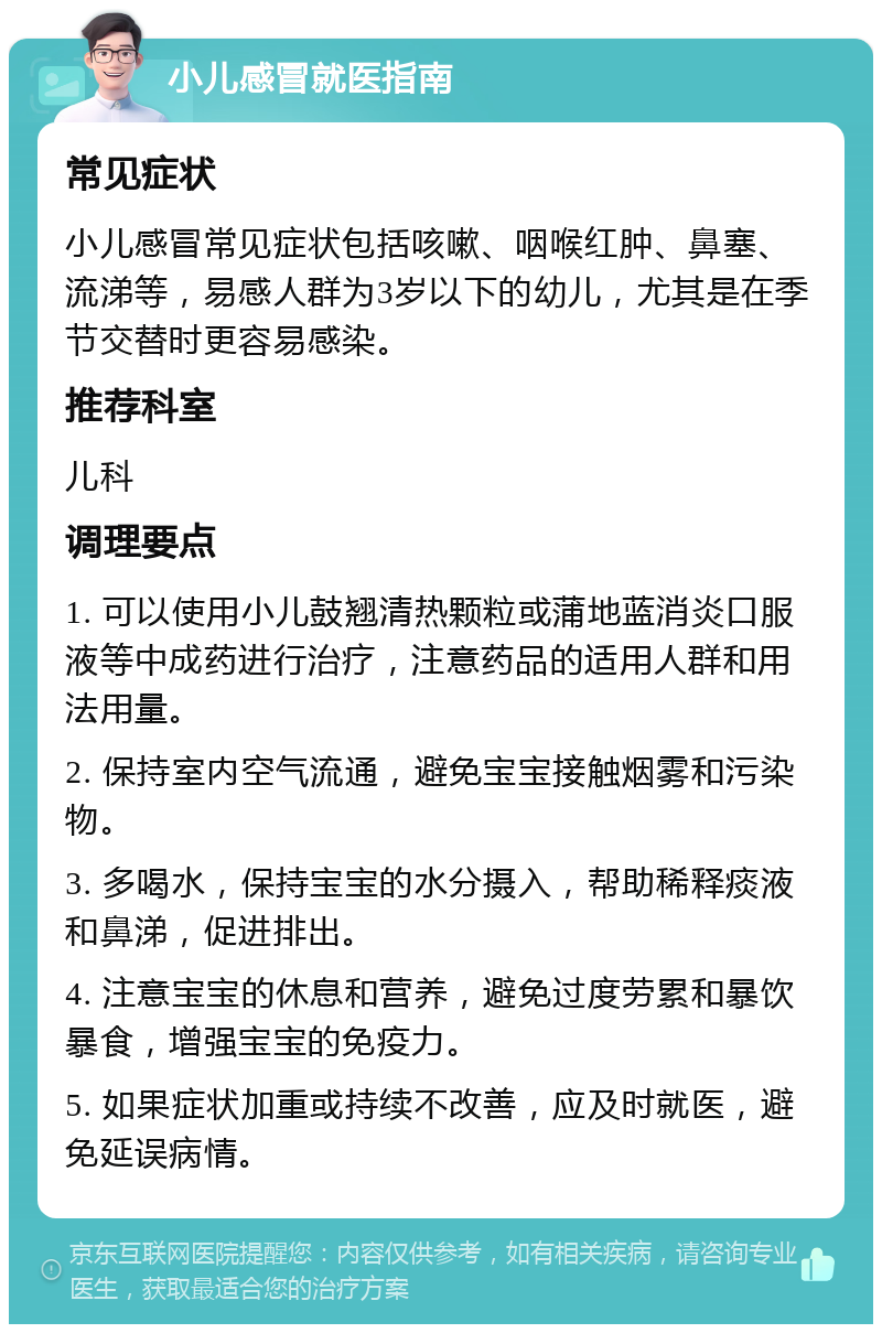 小儿感冒就医指南 常见症状 小儿感冒常见症状包括咳嗽、咽喉红肿、鼻塞、流涕等，易感人群为3岁以下的幼儿，尤其是在季节交替时更容易感染。 推荐科室 儿科 调理要点 1. 可以使用小儿鼓翘清热颗粒或蒲地蓝消炎口服液等中成药进行治疗，注意药品的适用人群和用法用量。 2. 保持室内空气流通，避免宝宝接触烟雾和污染物。 3. 多喝水，保持宝宝的水分摄入，帮助稀释痰液和鼻涕，促进排出。 4. 注意宝宝的休息和营养，避免过度劳累和暴饮暴食，增强宝宝的免疫力。 5. 如果症状加重或持续不改善，应及时就医，避免延误病情。