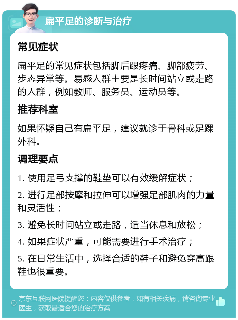 扁平足的诊断与治疗 常见症状 扁平足的常见症状包括脚后跟疼痛、脚部疲劳、步态异常等。易感人群主要是长时间站立或走路的人群，例如教师、服务员、运动员等。 推荐科室 如果怀疑自己有扁平足，建议就诊于骨科或足踝外科。 调理要点 1. 使用足弓支撑的鞋垫可以有效缓解症状； 2. 进行足部按摩和拉伸可以增强足部肌肉的力量和灵活性； 3. 避免长时间站立或走路，适当休息和放松； 4. 如果症状严重，可能需要进行手术治疗； 5. 在日常生活中，选择合适的鞋子和避免穿高跟鞋也很重要。