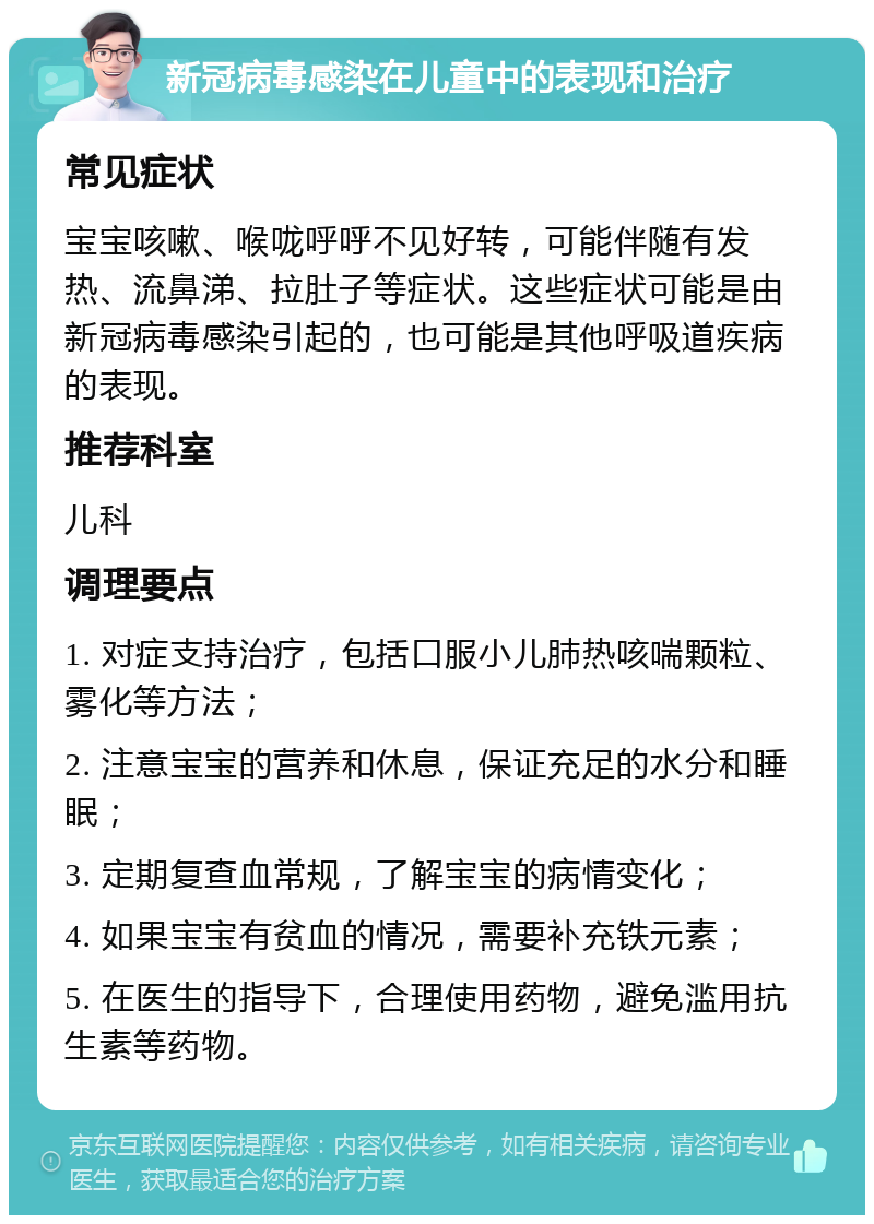 新冠病毒感染在儿童中的表现和治疗 常见症状 宝宝咳嗽、喉咙呼呼不见好转，可能伴随有发热、流鼻涕、拉肚子等症状。这些症状可能是由新冠病毒感染引起的，也可能是其他呼吸道疾病的表现。 推荐科室 儿科 调理要点 1. 对症支持治疗，包括口服小儿肺热咳喘颗粒、雾化等方法； 2. 注意宝宝的营养和休息，保证充足的水分和睡眠； 3. 定期复查血常规，了解宝宝的病情变化； 4. 如果宝宝有贫血的情况，需要补充铁元素； 5. 在医生的指导下，合理使用药物，避免滥用抗生素等药物。