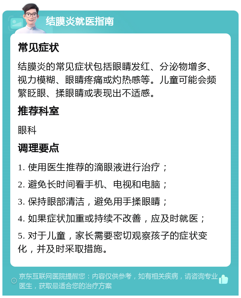 结膜炎就医指南 常见症状 结膜炎的常见症状包括眼睛发红、分泌物增多、视力模糊、眼睛疼痛或灼热感等。儿童可能会频繁眨眼、揉眼睛或表现出不适感。 推荐科室 眼科 调理要点 1. 使用医生推荐的滴眼液进行治疗； 2. 避免长时间看手机、电视和电脑； 3. 保持眼部清洁，避免用手揉眼睛； 4. 如果症状加重或持续不改善，应及时就医； 5. 对于儿童，家长需要密切观察孩子的症状变化，并及时采取措施。