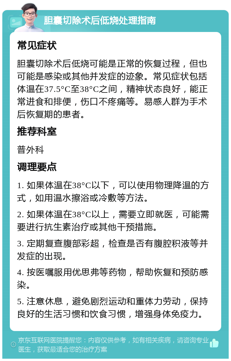 胆囊切除术后低烧处理指南 常见症状 胆囊切除术后低烧可能是正常的恢复过程，但也可能是感染或其他并发症的迹象。常见症状包括体温在37.5°C至38°C之间，精神状态良好，能正常进食和排便，伤口不疼痛等。易感人群为手术后恢复期的患者。 推荐科室 普外科 调理要点 1. 如果体温在38°C以下，可以使用物理降温的方式，如用温水擦浴或冷敷等方法。 2. 如果体温在38°C以上，需要立即就医，可能需要进行抗生素治疗或其他干预措施。 3. 定期复查腹部彩超，检查是否有腹腔积液等并发症的出现。 4. 按医嘱服用优思弗等药物，帮助恢复和预防感染。 5. 注意休息，避免剧烈运动和重体力劳动，保持良好的生活习惯和饮食习惯，增强身体免疫力。