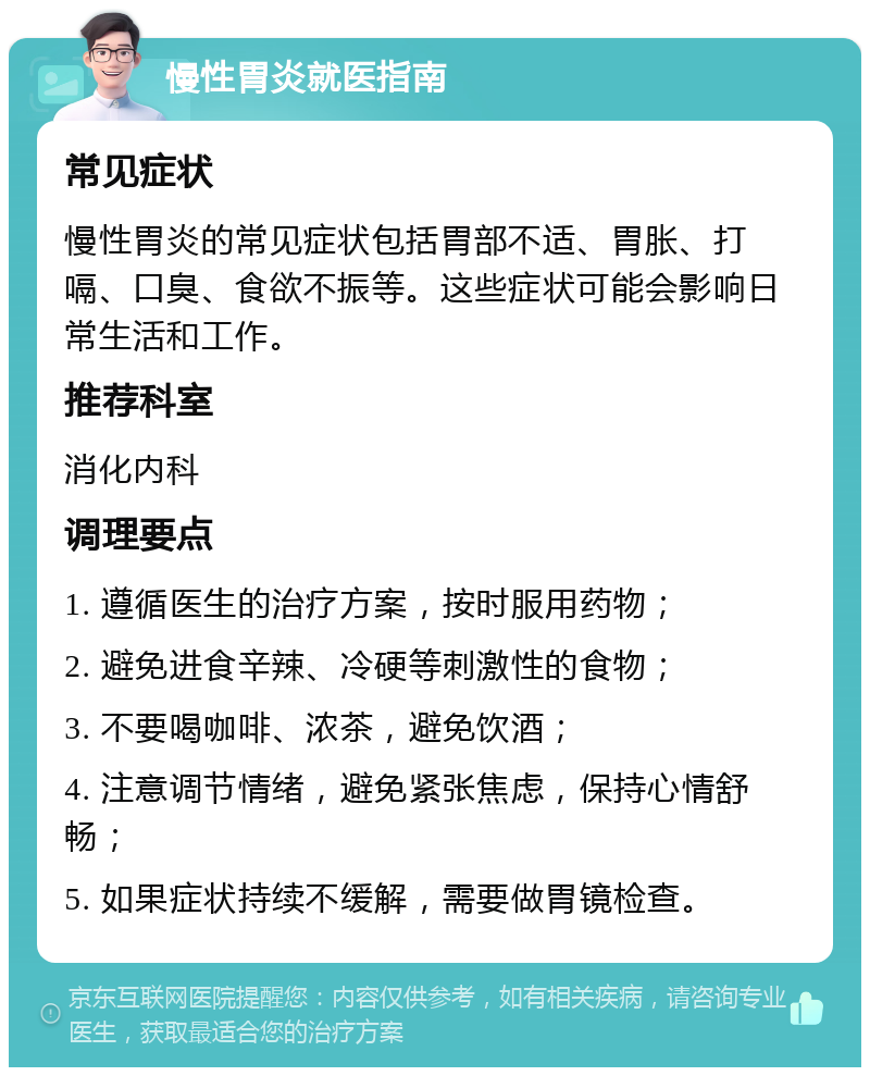 慢性胃炎就医指南 常见症状 慢性胃炎的常见症状包括胃部不适、胃胀、打嗝、口臭、食欲不振等。这些症状可能会影响日常生活和工作。 推荐科室 消化内科 调理要点 1. 遵循医生的治疗方案，按时服用药物； 2. 避免进食辛辣、冷硬等刺激性的食物； 3. 不要喝咖啡、浓茶，避免饮酒； 4. 注意调节情绪，避免紧张焦虑，保持心情舒畅； 5. 如果症状持续不缓解，需要做胃镜检查。