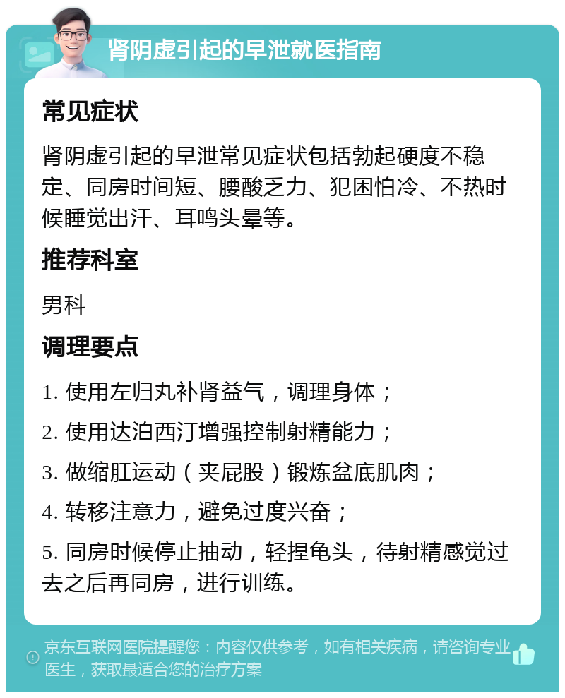 肾阴虚引起的早泄就医指南 常见症状 肾阴虚引起的早泄常见症状包括勃起硬度不稳定、同房时间短、腰酸乏力、犯困怕冷、不热时候睡觉出汗、耳鸣头晕等。 推荐科室 男科 调理要点 1. 使用左归丸补肾益气，调理身体； 2. 使用达泊西汀增强控制射精能力； 3. 做缩肛运动（夹屁股）锻炼盆底肌肉； 4. 转移注意力，避免过度兴奋； 5. 同房时候停止抽动，轻捏龟头，待射精感觉过去之后再同房，进行训练。