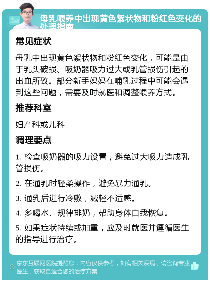 母乳喂养中出现黄色絮状物和粉红色变化的处理指南 常见症状 母乳中出现黄色絮状物和粉红色变化，可能是由于乳头破损、吸奶器吸力过大或乳管损伤引起的出血所致。部分新手妈妈在哺乳过程中可能会遇到这些问题，需要及时就医和调整喂养方式。 推荐科室 妇产科或儿科 调理要点 1. 检查吸奶器的吸力设置，避免过大吸力造成乳管损伤。 2. 在通乳时轻柔操作，避免暴力通乳。 3. 通乳后进行冷敷，减轻不适感。 4. 多喝水、规律排奶，帮助身体自我恢复。 5. 如果症状持续或加重，应及时就医并遵循医生的指导进行治疗。