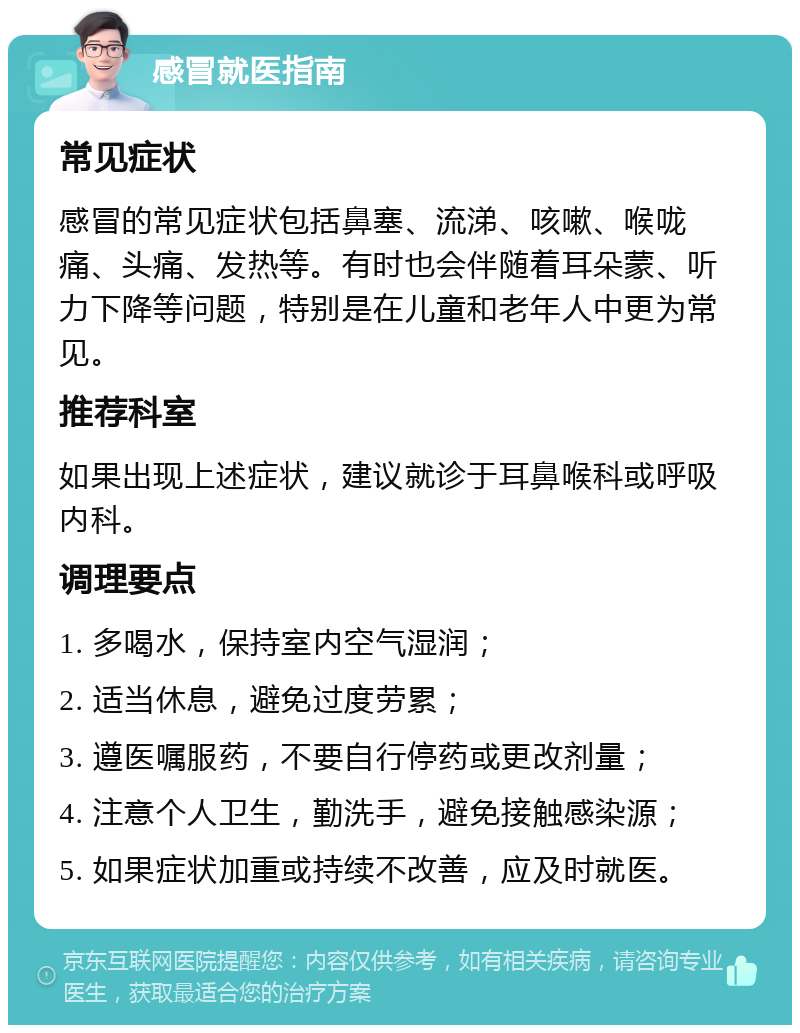 感冒就医指南 常见症状 感冒的常见症状包括鼻塞、流涕、咳嗽、喉咙痛、头痛、发热等。有时也会伴随着耳朵蒙、听力下降等问题，特别是在儿童和老年人中更为常见。 推荐科室 如果出现上述症状，建议就诊于耳鼻喉科或呼吸内科。 调理要点 1. 多喝水，保持室内空气湿润； 2. 适当休息，避免过度劳累； 3. 遵医嘱服药，不要自行停药或更改剂量； 4. 注意个人卫生，勤洗手，避免接触感染源； 5. 如果症状加重或持续不改善，应及时就医。