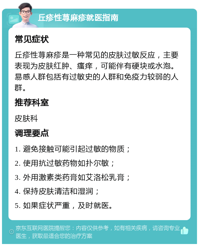 丘疹性荨麻疹就医指南 常见症状 丘疹性荨麻疹是一种常见的皮肤过敏反应，主要表现为皮肤红肿、瘙痒，可能伴有硬块或水泡。易感人群包括有过敏史的人群和免疫力较弱的人群。 推荐科室 皮肤科 调理要点 1. 避免接触可能引起过敏的物质； 2. 使用抗过敏药物如扑尔敏； 3. 外用激素类药膏如艾洛松乳膏； 4. 保持皮肤清洁和湿润； 5. 如果症状严重，及时就医。