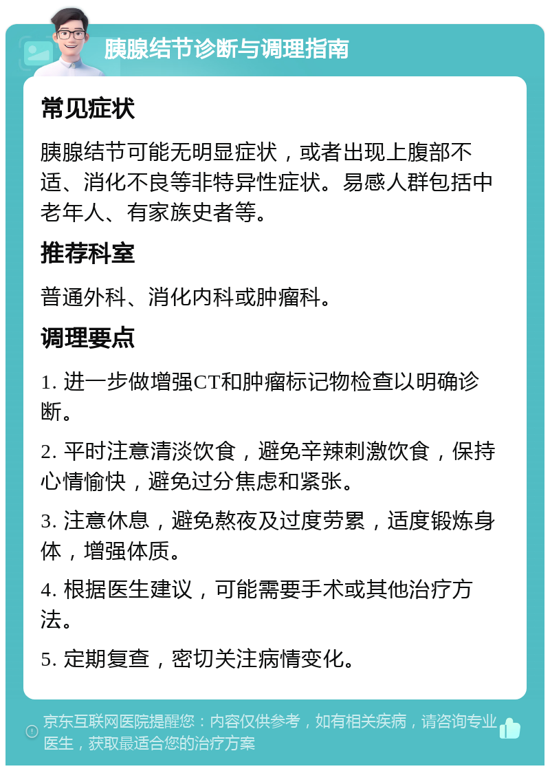 胰腺结节诊断与调理指南 常见症状 胰腺结节可能无明显症状，或者出现上腹部不适、消化不良等非特异性症状。易感人群包括中老年人、有家族史者等。 推荐科室 普通外科、消化内科或肿瘤科。 调理要点 1. 进一步做增强CT和肿瘤标记物检查以明确诊断。 2. 平时注意清淡饮食，避免辛辣刺激饮食，保持心情愉快，避免过分焦虑和紧张。 3. 注意休息，避免熬夜及过度劳累，适度锻炼身体，增强体质。 4. 根据医生建议，可能需要手术或其他治疗方法。 5. 定期复查，密切关注病情变化。