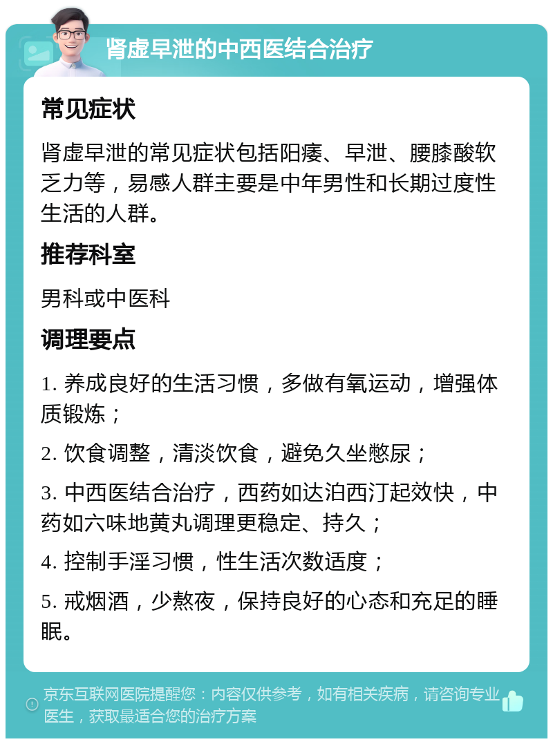 肾虚早泄的中西医结合治疗 常见症状 肾虚早泄的常见症状包括阳痿、早泄、腰膝酸软乏力等，易感人群主要是中年男性和长期过度性生活的人群。 推荐科室 男科或中医科 调理要点 1. 养成良好的生活习惯，多做有氧运动，增强体质锻炼； 2. 饮食调整，清淡饮食，避免久坐憋尿； 3. 中西医结合治疗，西药如达泊西汀起效快，中药如六味地黄丸调理更稳定、持久； 4. 控制手淫习惯，性生活次数适度； 5. 戒烟酒，少熬夜，保持良好的心态和充足的睡眠。